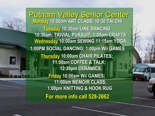 Putnam Valley Senior CenterPutnam Valley Senior Center
MondayMonday 10:00am ART CLASS; 10:30 TAI CHI10:00am ART CLASS; 10:30 TAI CHI
TuesdayTuesday 10:30am LINE DANCING10:30am LINE DANCING
10:30am: TRIVIAL PURSUIT; 1:00pm CRAFTS10:30am: TRIVIAL PURSUIT; 1:00pm CRAFTS
WednesdayWednesday 10:00am SEWING 11:15am YOGA10:00am SEWING 11:15am YOGA
1:00PM SOCIAL DANCING; 1:00pm Wii GAMES1:00PM SOCIAL DANCING; 1:00pm Wii GAMES
ThursdayThursday 10:00am CHAIR PILATES;10:00am CHAIR PILATES;
11:00am COFFEE & TALK;11:00am COFFEE & TALK;
12:30pm CERAMICS12:30pm CERAMICS
FridayFriday 10:00am Wii GAMES;10:00am Wii GAMES;
11:00am MEMOIR CLASS;11:00am MEMOIR CLASS;
1:00pm KNITTING & HOOK RUG1:00pm KNITTING & HOOK RUG
For more info call 528-2662For more info call 528-2662
 