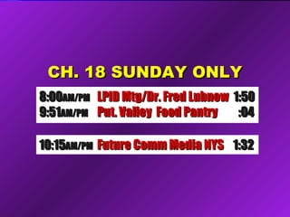 CH. 18 SUNDAY ONLYCH. 18 SUNDAY ONLY
10:1510:15AM/PMAM/PM Future Comm Media NYSFuture Comm Media NYS 1:321:32
8:008:00AM/PMAM/PM LPID Mtg/Dr. Fred LubnowLPID Mtg/Dr. Fred Lubnow 1:501:50
9:519:51AM/PMAM/PM Put. Valley Food PantryPut. Valley Food Pantry :04:04
 