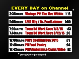 EVERY DAY on ChannelEVERY DAY on Channel
2020
12:4012:40AM/PMAM/PM PV Food PantryPV Food Pantry :04:04
12:4312:43AM/PMAM/PM PVV Ambulance Corps VideoPVV Ambulance Corps Video :12:12
12:0012:00AM/PMAM/PM PVES Spelling Bee 2015PVES Spelling Bee 2015 :39:39
3:353:35AM/PMAM/PM Vintage PV: The Fire WithinVintage PV: The Fire Within 1:161:16
5:005:00AM/PMAM/PM LPID Mtg / Dr. Fred LubnowLPID Mtg / Dr. Fred Lubnow 1:501:50
7:007:00AM/PMAM/PM Town Bd Work Sess 7/8/15Town Bd Work Sess 7/8/15 :43:43
7:447:44AM/PMAM/PM Town Bd Work Sess 8/12/15Town Bd Work Sess 8/12/15 :06:06
**except where pre-emptedexcept where pre-empted
**
 