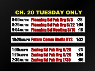 CH. 20 TUESDAY ONLYCH. 20 TUESDAY ONLY
10:2010:20AM/PMAM/PM Future Comm Media NYSFuture Comm Media NYS 1:321:32
8:008:00AM/PMAM/PM Planning Bd Pub Hrg 6/8Planning Bd Pub Hrg 6/8 :28:28
8:298:29AM/PMAM/PM Planning Bd Pub Hrg 6/22Planning Bd Pub Hrg 6/22 1:041:04
9:049:04AM/PMAM/PM Planning Bd Meeting 8/10Planning Bd Meeting 8/10 :16:16
1:001:00AM/PMAM/PM Zoning Bd Pub Hrg 5/28Zoning Bd Pub Hrg 5/28 :24:24
1:251:25AM/PMAM/PM Zoning Bd Pub Hrg 6/25Zoning Bd Pub Hrg 6/25 1:041:04
2:302:30AM/PMAM/PM Zoning Bd Pub Hrg 7/30Zoning Bd Pub Hrg 7/30 :06:06
 