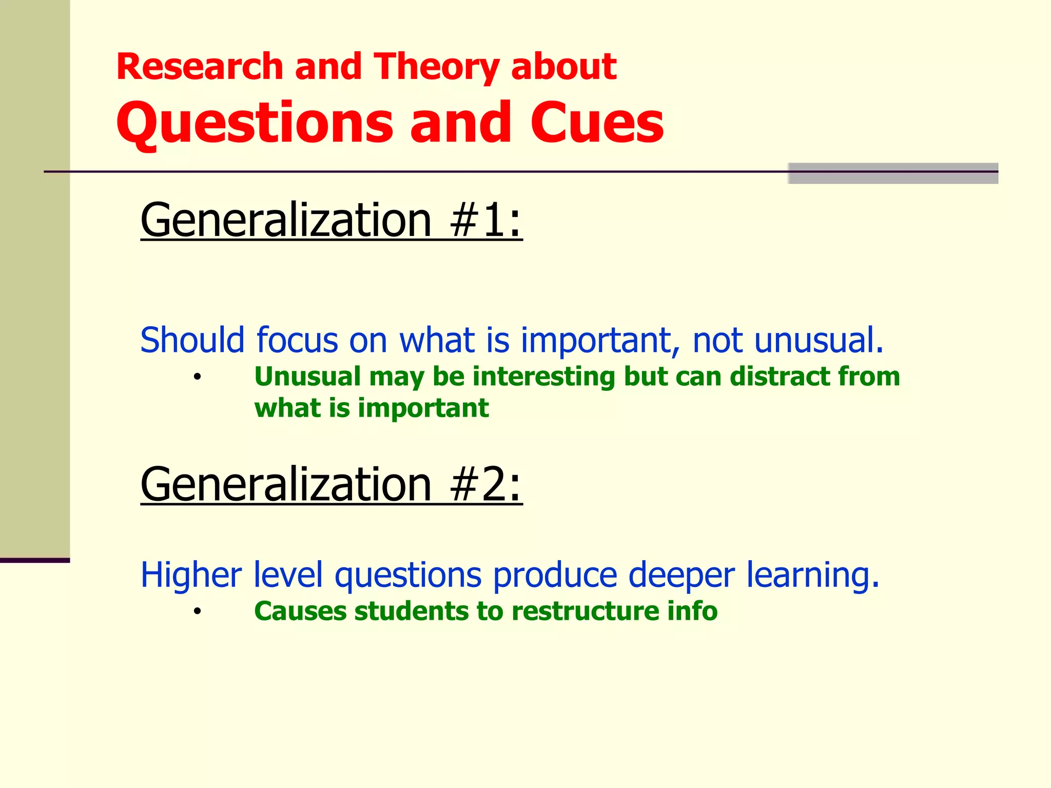 Research and Theory about
Questions and Cues
 Generalization #1:

 Should focus on what is important, not unusual.
    •   Unusual may be interesting but can distract from
        what is important


 Generalization #2:
 Higher level questions produce deeper learning.
    •   Causes students to restructure info
 