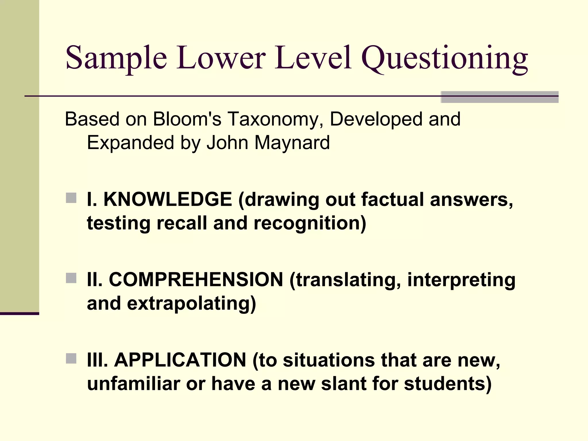 Sample Lower Level Questioning
Based on Bloom's Taxonomy, Developed and
  Expanded by John Maynard

 I. KNOWLEDGE (drawing out factual answers,
  testing recall and recognition)

 II. COMPREHENSION (translating, interpreting
  and extrapolating)

 III. APPLICATION (to situations that are new,
  unfamiliar or have a new slant for students)
 