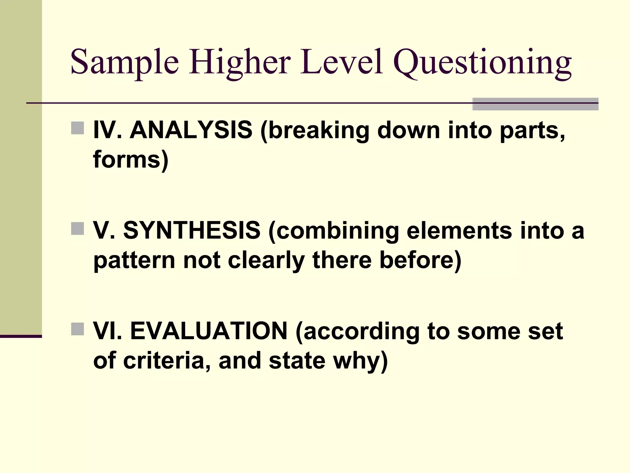 Sample Higher Level Questioning
 IV. ANALYSIS (breaking down into parts,
 forms)

 V. SYNTHESIS (combining elements into a
 pattern not clearly there before)

 VI. EVALUATION (according to some set
 of criteria, and state why)
 