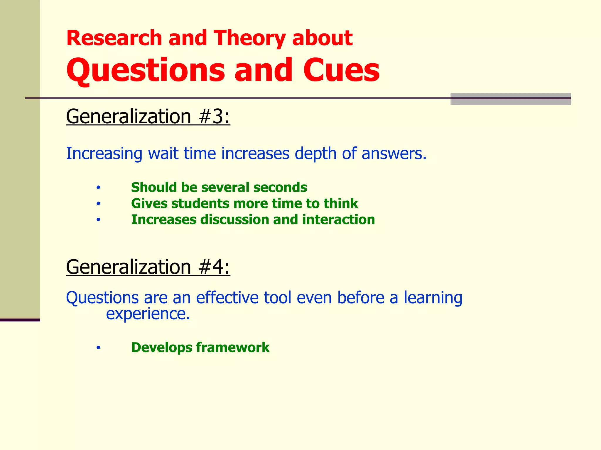 Research and Theory about
Questions and Cues
Generalization #3:
Increasing wait time increases depth of answers.
    •   Should be several seconds
    •   Gives students more time to think
    •   Increases discussion and interaction


Generalization #4:
Questions are an effective tool even before a learning
    experience.
    •   Develops framework
 
