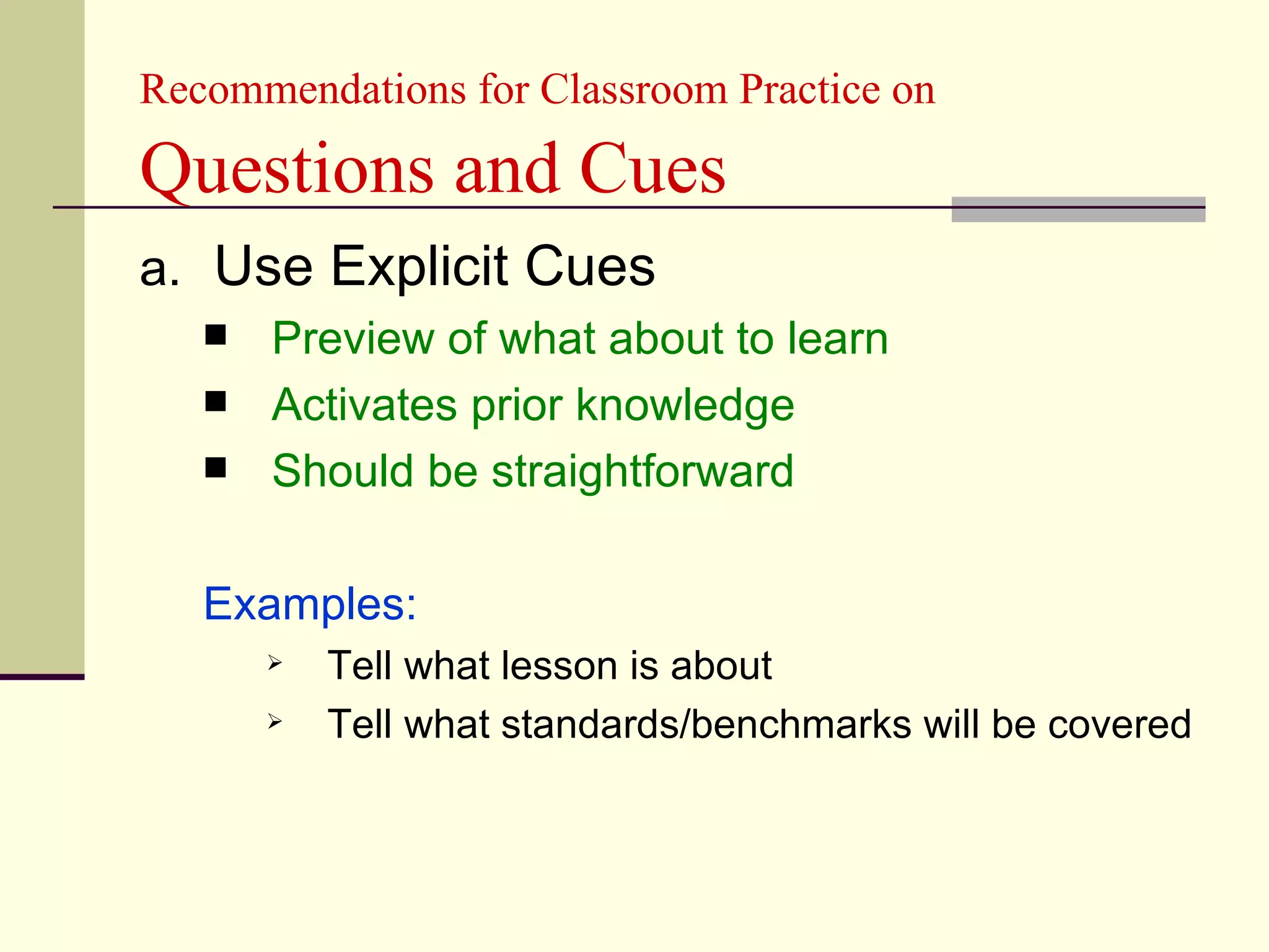 Recommendations for Classroom Practice on

Questions and Cues
a. Use Explicit Cues
      Preview of what about to learn
      Activates prior knowledge
      Should be straightforward

   Examples:
          Tell what lesson is about
          Tell what standards/benchmarks will be covered
 
