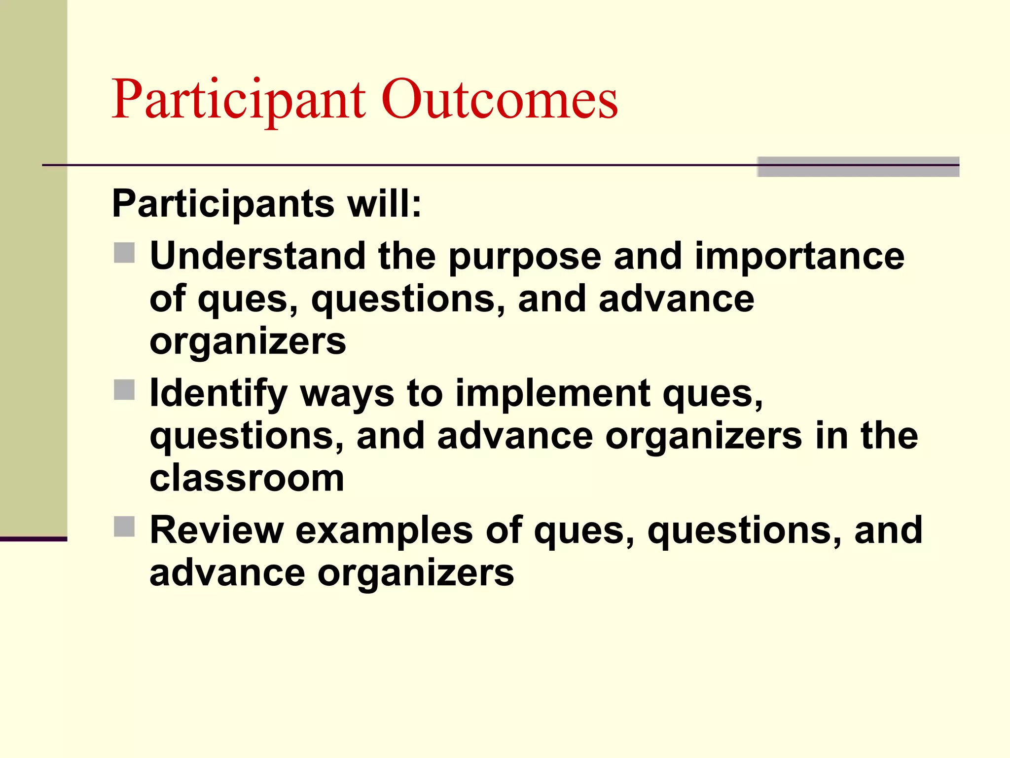 Participant Outcomes
Participants will:
 Understand the purpose and importance
  of ques, questions, and advance
  organizers
 Identify ways to implement ques,
  questions, and advance organizers in the
  classroom
 Review examples of ques, questions, and
  advance organizers
 