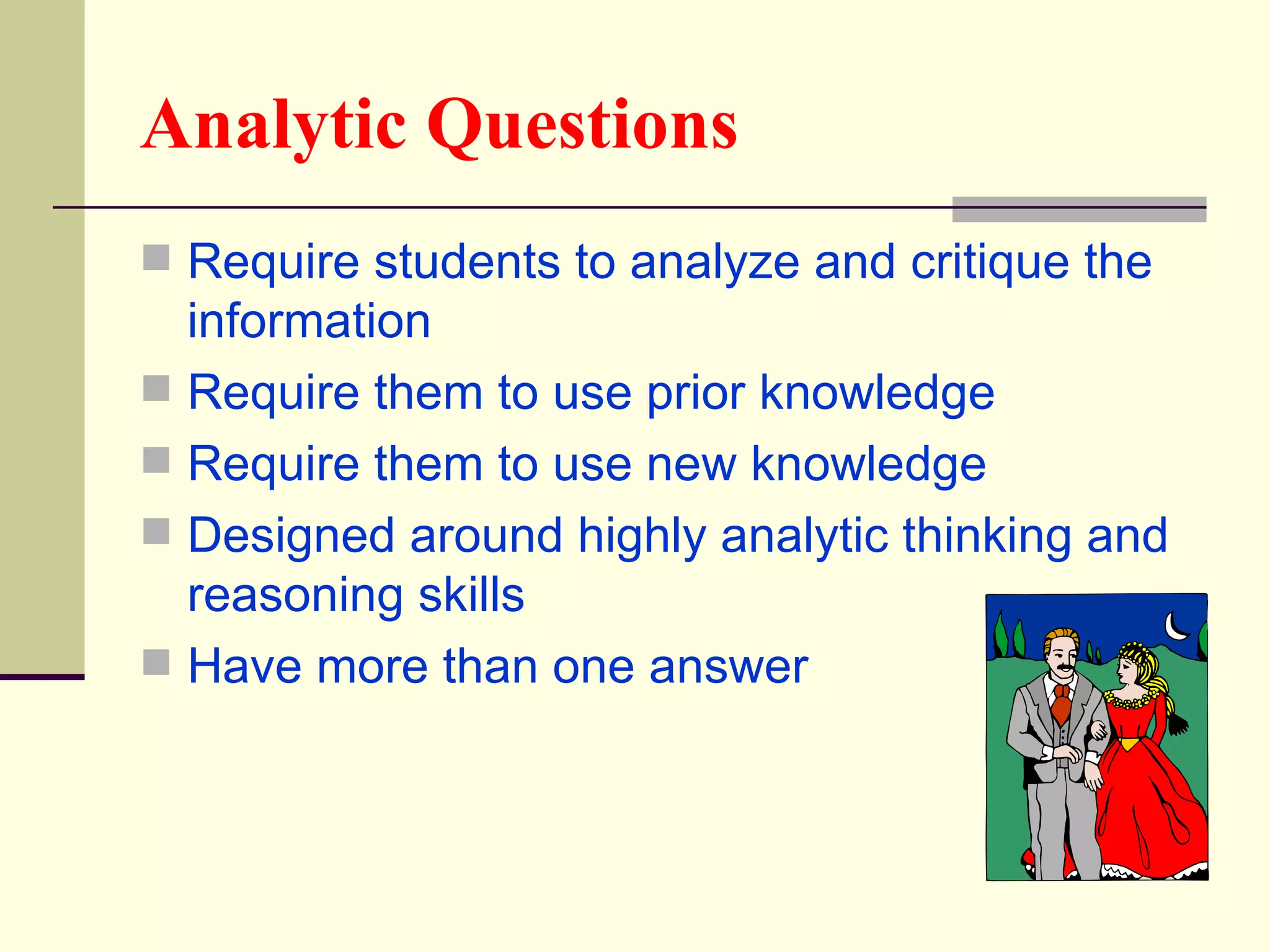 Analytic Questions
 Require students to analyze and critique the
  information
 Require them to use prior knowledge
 Require them to use new knowledge
 Designed around highly analytic thinking and
  reasoning skills
 Have more than one answer
 