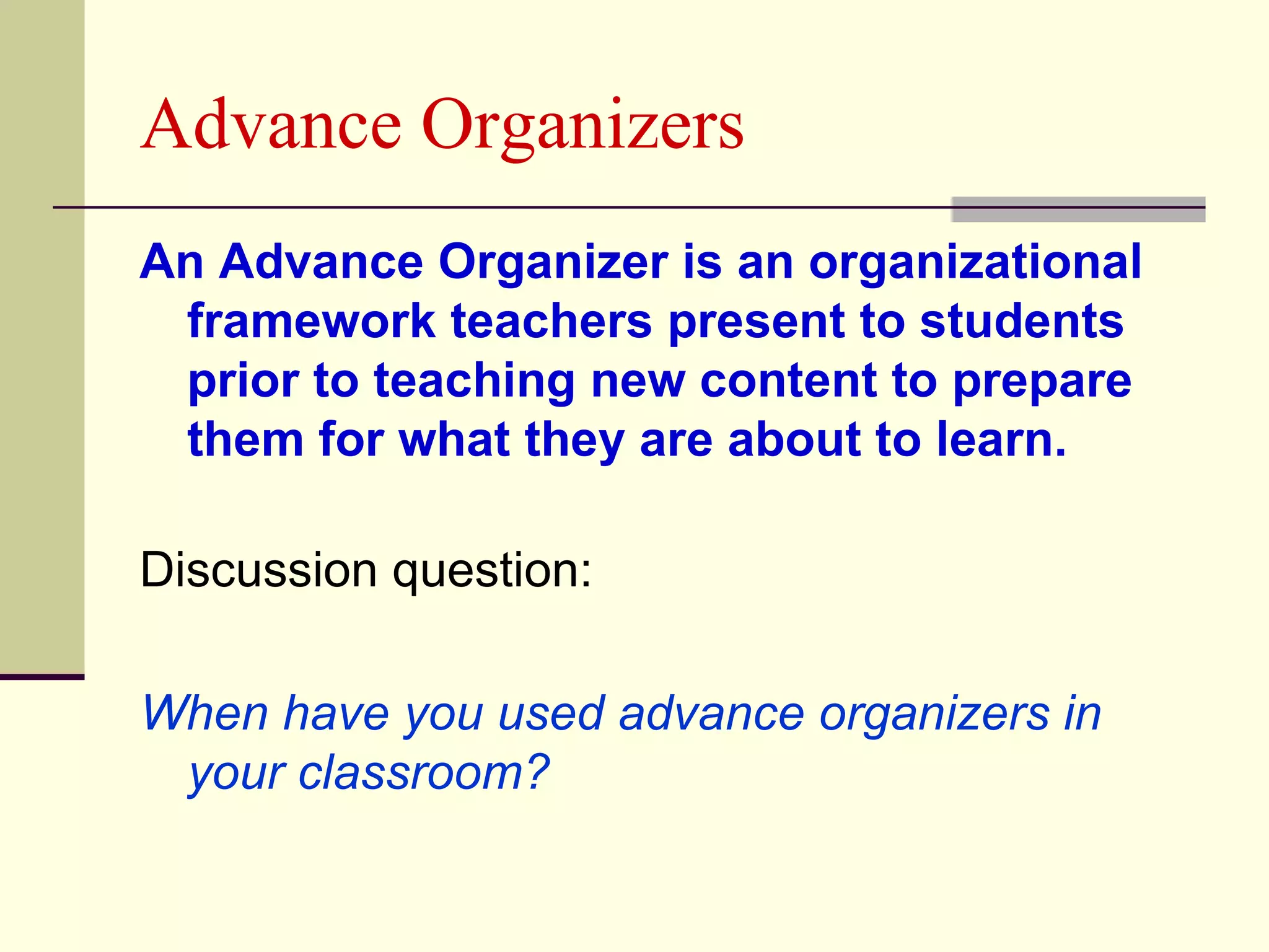 Advance Organizers
An Advance Organizer is an organizational
 framework teachers present to students
 prior to teaching new content to prepare
 them for what they are about to learn.

Discussion question:

When have you used advance organizers in
 your classroom?
 