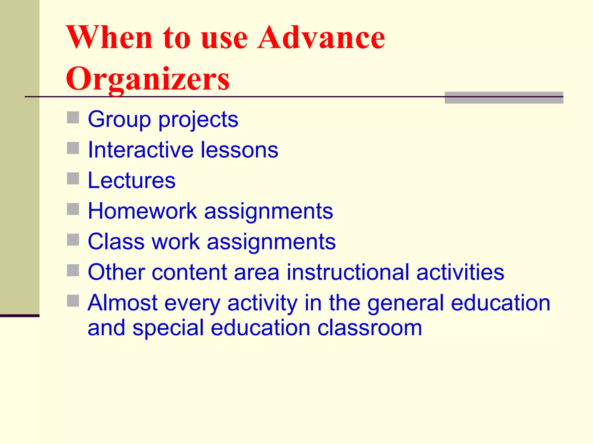 When to use Advance
Organizers
   Group projects
   Interactive lessons
   Lectures
   Homework assignments
   Class work assignments
   Other content area instructional activities
   Almost every activity in the general education
    and special education classroom
 
