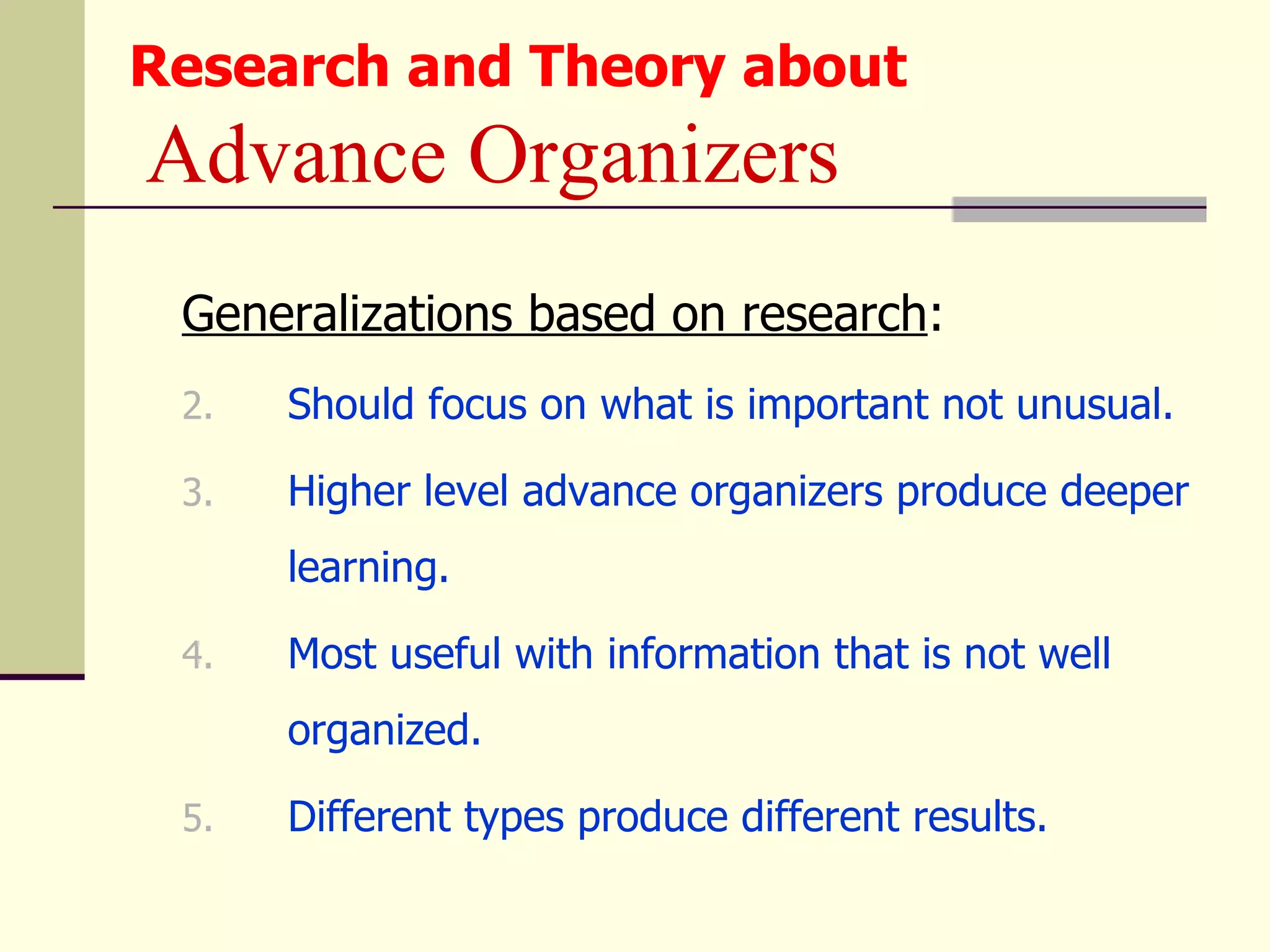 Research and Theory about
Advance Organizers
 Generalizations based on research:
 2.   Should focus on what is important not unusual.

 3.   Higher level advance organizers produce deeper
      learning.

 4.   Most useful with information that is not well
      organized.

 5.   Different types produce different results.
 