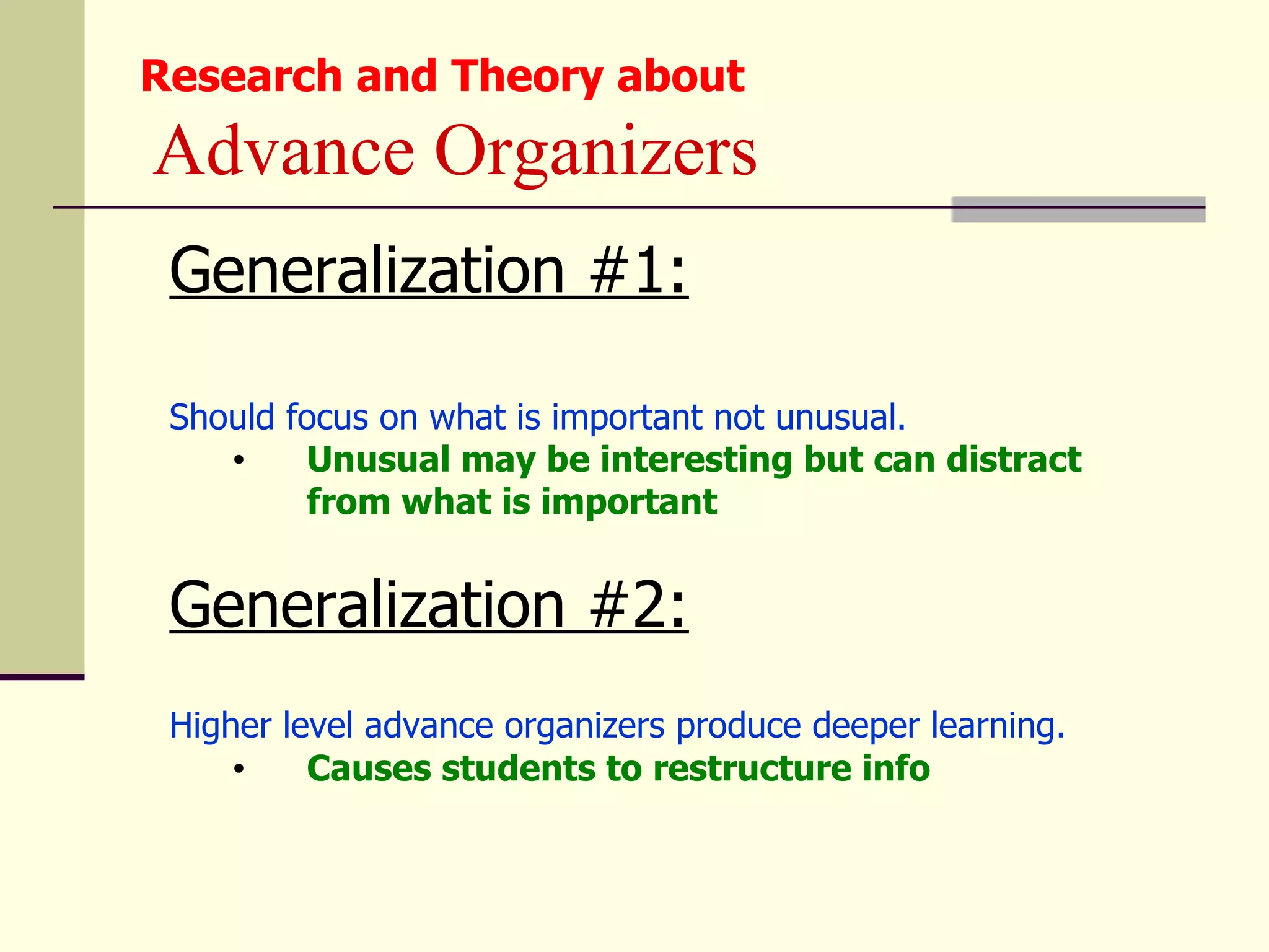 Research and Theory about
Advance Organizers
 Generalization #1:

 Should focus on what is important not unusual.
    •    Unusual may be interesting but can distract
         from what is important


 Generalization #2:
 Higher level advance organizers produce deeper learning.
     •    Causes students to restructure info
 