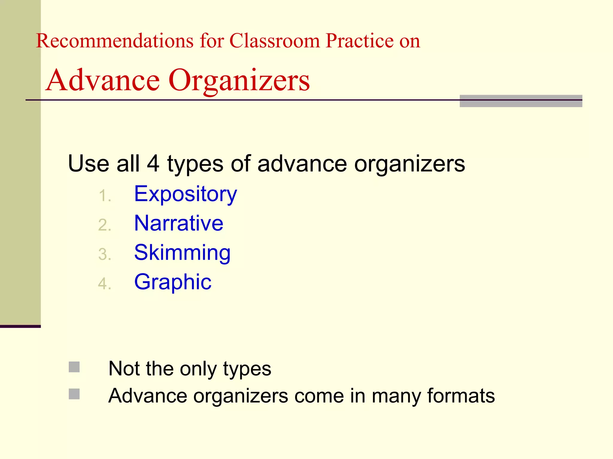 Recommendations for Classroom Practice on

Advance Organizers

   Use all 4 types of advance organizers
       1.   Expository
       2.   Narrative
       3.   Skimming
       4.   Graphic


       Not the only types
       Advance organizers come in many formats
 