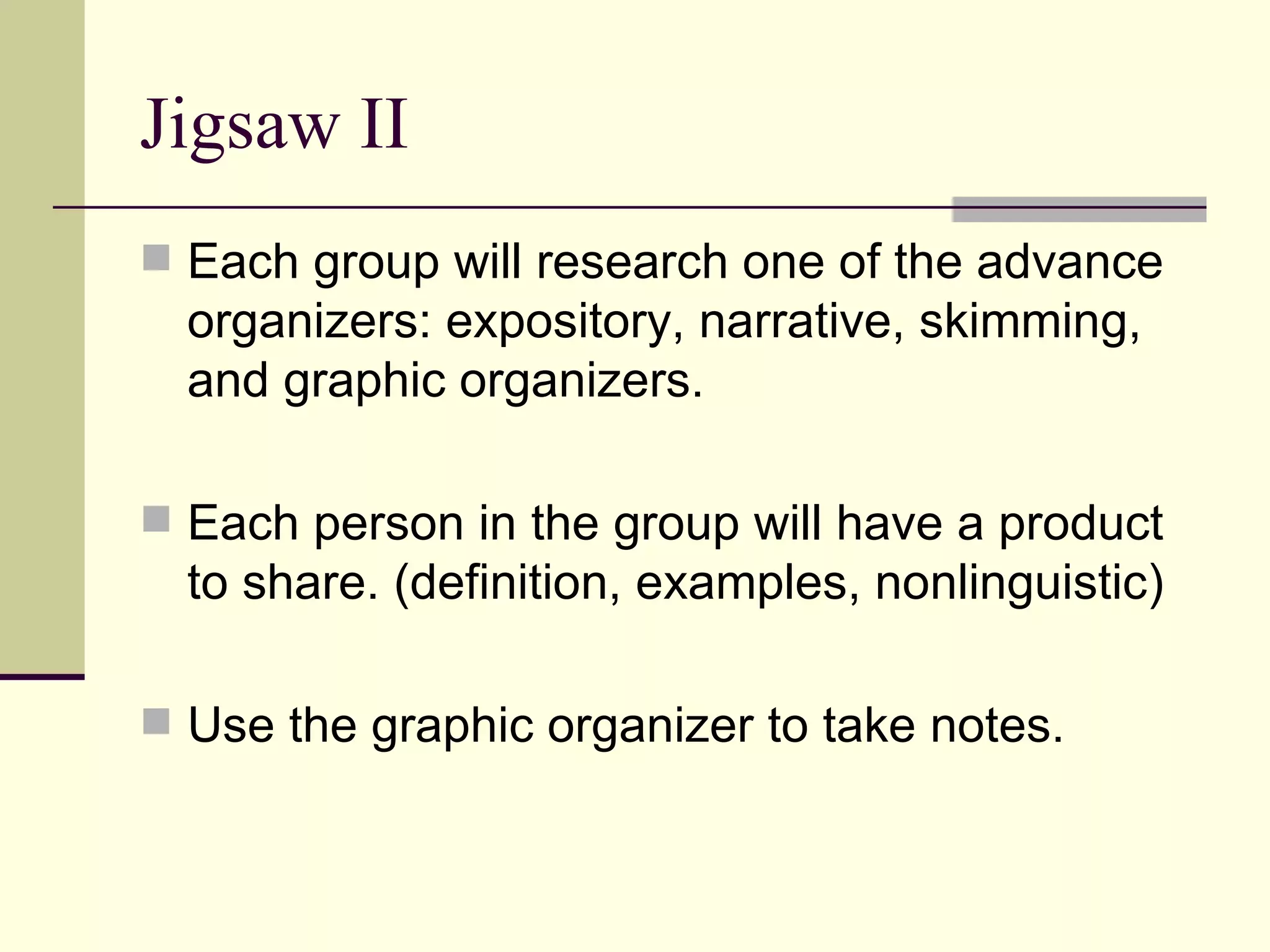 Jigsaw II
 Each group will research one of the advance
  organizers: expository, narrative, skimming,
  and graphic organizers.

 Each person in the group will have a product
  to share. (definition, examples, nonlinguistic)

 Use the graphic organizer to take notes.
 