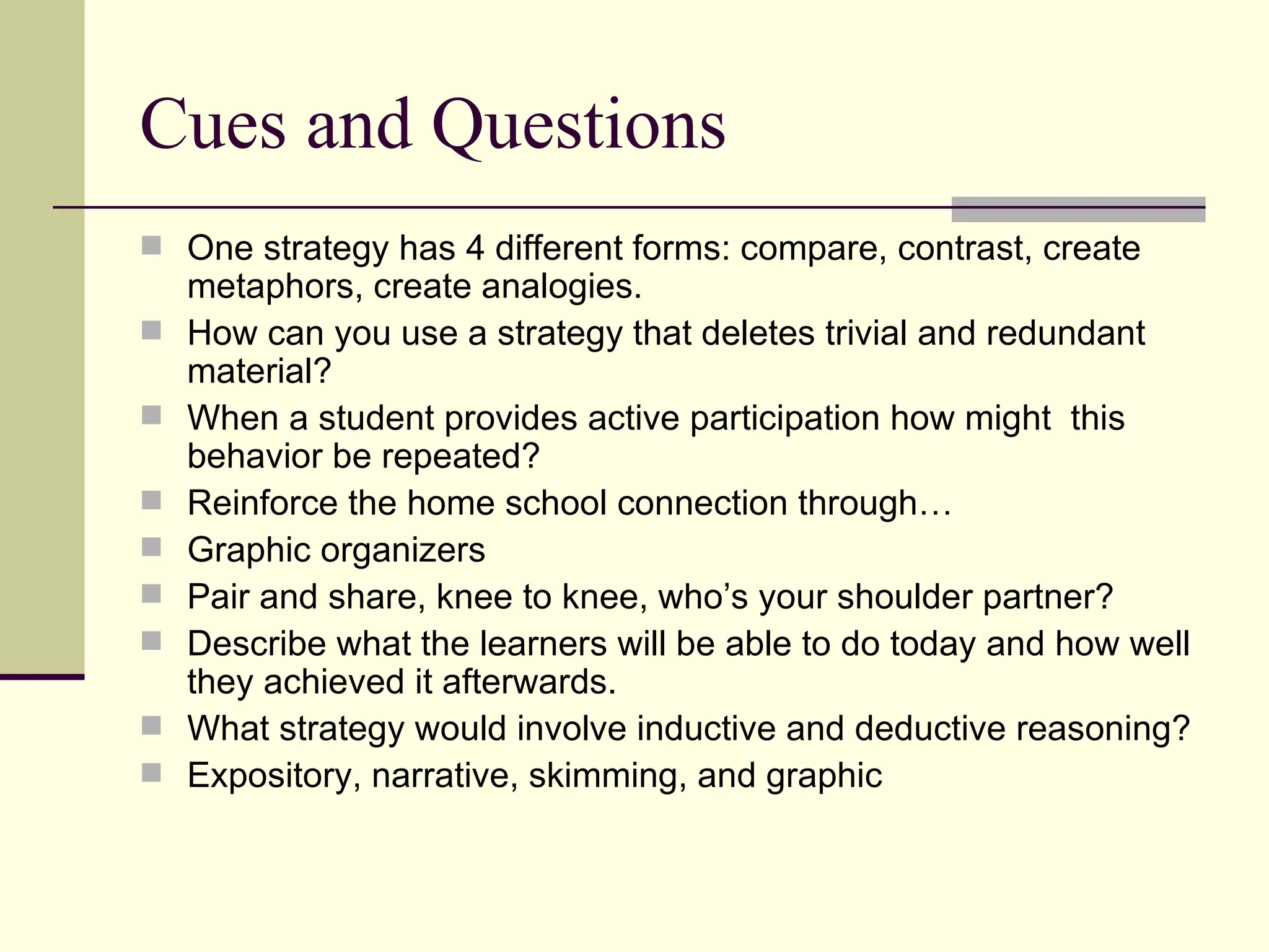 Cues and Questions
 One strategy has 4 different forms: compare, contrast, create
    metaphors, create analogies.
   How can you use a strategy that deletes trivial and redundant
    material?
   When a student provides active participation how might this
    behavior be repeated?
   Reinforce the home school connection through…
   Graphic organizers
   Pair and share, knee to knee, who’s your shoulder partner?
   Describe what the learners will be able to do today and how well
    they achieved it afterwards.
   What strategy would involve inductive and deductive reasoning?
   Expository, narrative, skimming, and graphic
 