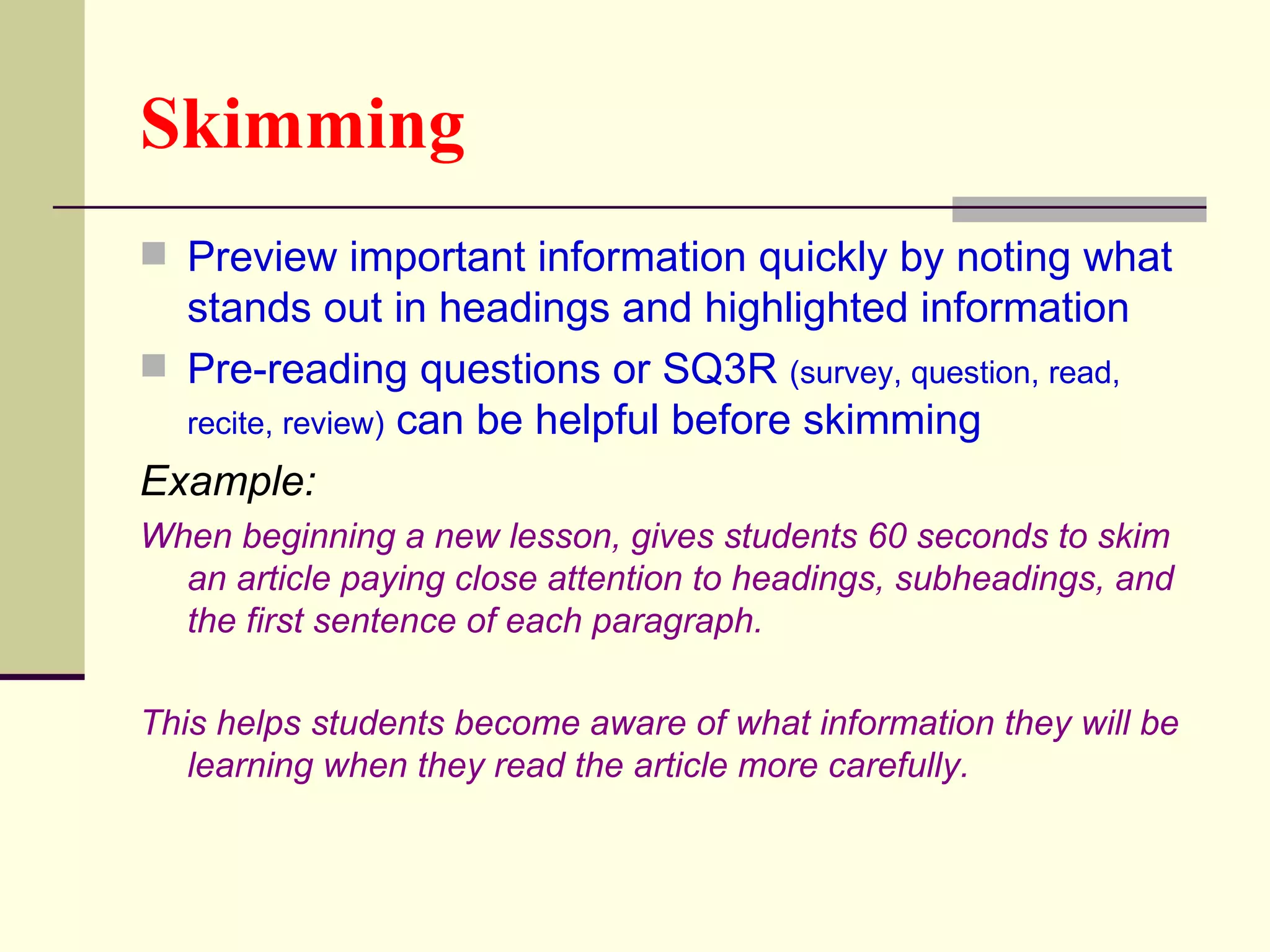 Skimming
 Preview important information quickly by noting what
  stands out in headings and highlighted information
 Pre-reading questions or SQ3R (survey, question, read,
  recite, review) can be helpful before skimming
Example:
When beginning a new lesson, gives students 60 seconds to skim
  an article paying close attention to headings, subheadings, and
  the first sentence of each paragraph.

This helps students become aware of what information they will be
   learning when they read the article more carefully.
 