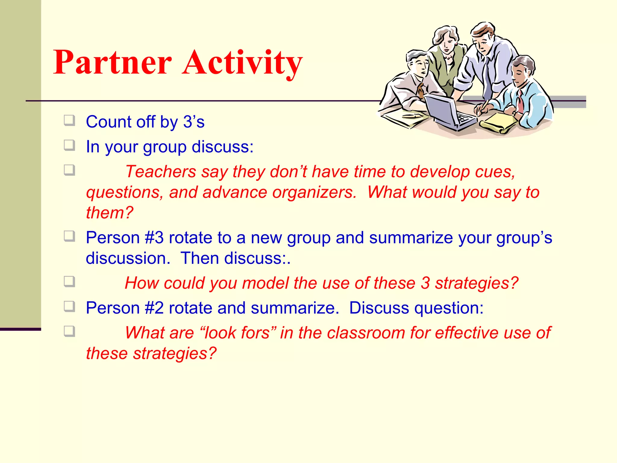 Partner Activity
 Count off by 3’s
 In your group discuss:
        Teachers say they don’t have time to develop cues,
    questions, and advance organizers. What would you say to
    them?
   Person #3 rotate to a new group and summarize your group’s
    discussion. Then discuss:.
        How could you model the use of these 3 strategies?
   Person #2 rotate and summarize. Discuss question:
        What are “look fors” in the classroom for effective use of
    these strategies?
 