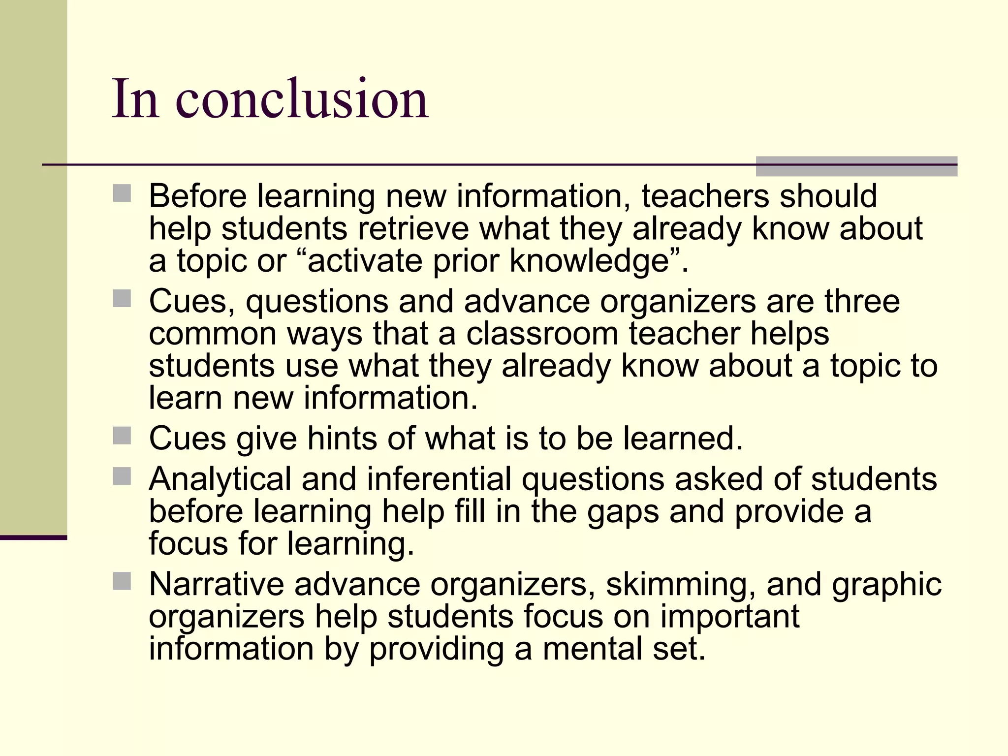 In conclusion
 Before learning new information, teachers should
    help students retrieve what they already know about
    a topic or “activate prior knowledge”.
   Cues, questions and advance organizers are three
    common ways that a classroom teacher helps
    students use what they already know about a topic to
    learn new information.
   Cues give hints of what is to be learned.
   Analytical and inferential questions asked of students
    before learning help fill in the gaps and provide a
    focus for learning.
   Narrative advance organizers, skimming, and graphic
    organizers help students focus on important
    information by providing a mental set.
 