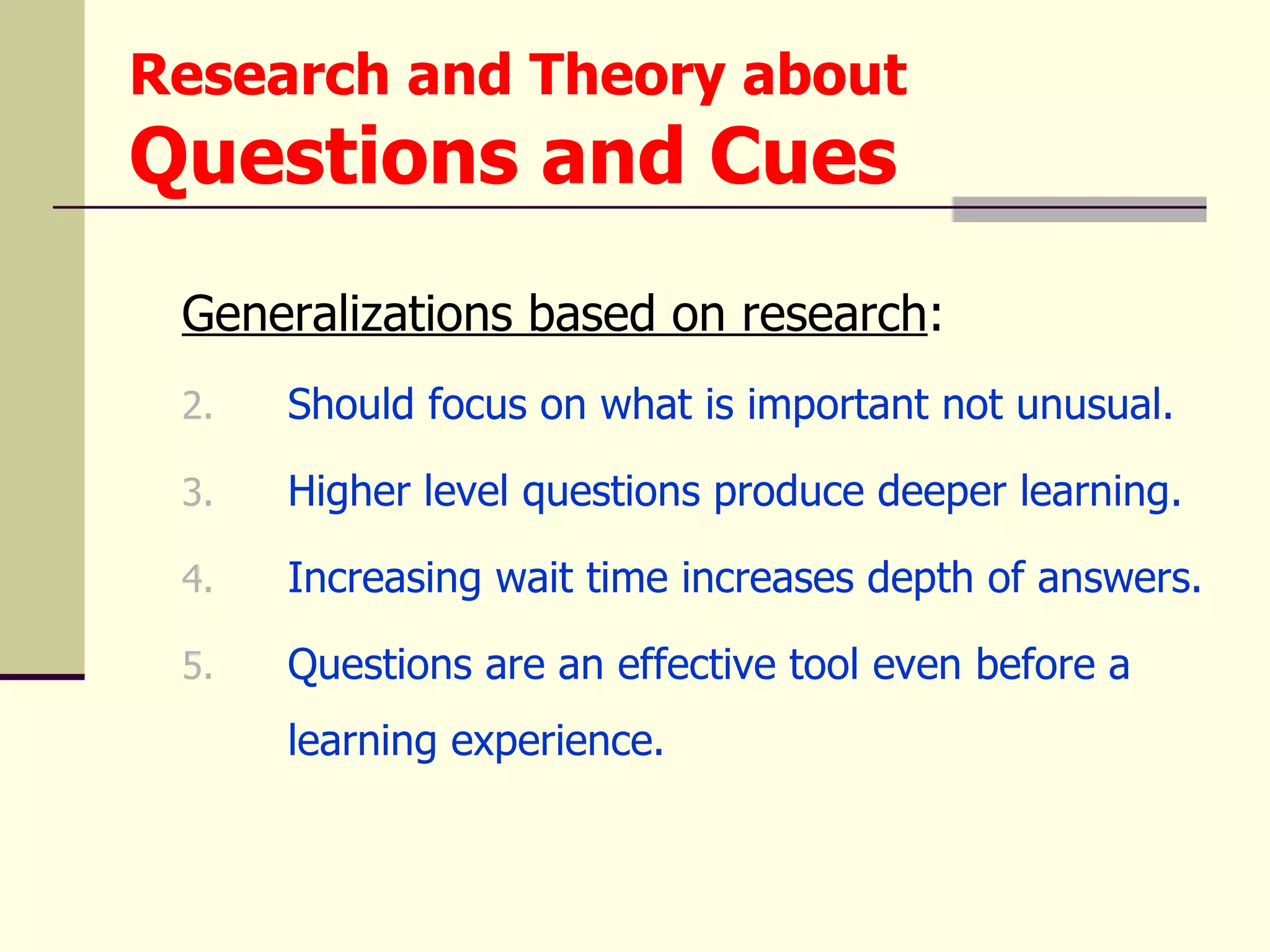 Research and Theory about
Questions and Cues
 Generalizations based on research:
 2.   Should focus on what is important not unusual.

 3.   Higher level questions produce deeper learning.

 4.   Increasing wait time increases depth of answers.

 5.   Questions are an effective tool even before a
      learning experience.
 