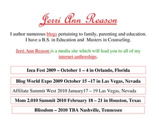 Jerri Ann Reason
I author numerous blogs pertaining to family, parenting and education.
        I have a B.S. in Education and Masters in Counseling.

  Jerri Ann Reason is a media site which will lead you to all of my
                        internet authorships.

        Izea Fest 2009 – October 1 – 4 in Orlando, Florida

  Blog World Expo 2009 October 15 –17 in Las Vegas, Nevada

 Affiliate Summit West 2010 January17 – 19 Las Vegas, Nevada

  Mom 2.010 Summit 2010 February 18 – 21 in Houston, Texas

            Blissdom – 2010 TBA Nashville, Tennessee
 