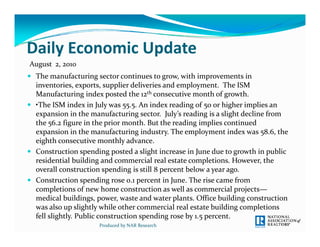Daily Economic Update
Daily Economic Update
August  2, 2010
 The manufacturing sector continues to grow, with improvements in 
  The manufacturing sector continues to grow  with improvements in 
  inventories, exports, supplier deliveries and employment.  The ISM 
  Manufacturing index posted the 12th consecutive month of growth.
 •The ISM index in July was 55.5. An index reading of 50 or higher implies an 
                       J y      55 5                g 5          g      p
  expansion in the manufacturing sector.  July’s reading is a slight decline from 
  the 56.2 figure in the prior month. But the reading implies continued 
  expansion in the manufacturing industry. The employment index was 58.6, the 
  eighth consecutive monthly advance.
   i hth           ti        thl   d
 Construction spending posted a slight increase in June due to growth in public 
  residential building and commercial real estate completions. However, the 
  overall construction spending is still 8 percent below a year ago. 
  overall construction spending is still 8 percent below a year ago  
 Construction spending rose 0.1 percent in June. The rise came from 
  completions of new home construction as well as commercial projects—
                    g ,p      ,                p                      g
  medical buildings, power, waste and water plants. Office building construction 
  was also up slightly while other commercial real estate building completions 
  fell slightly. Public construction spending rose by 1.5 percent.
                      Produced by NAR Research
 