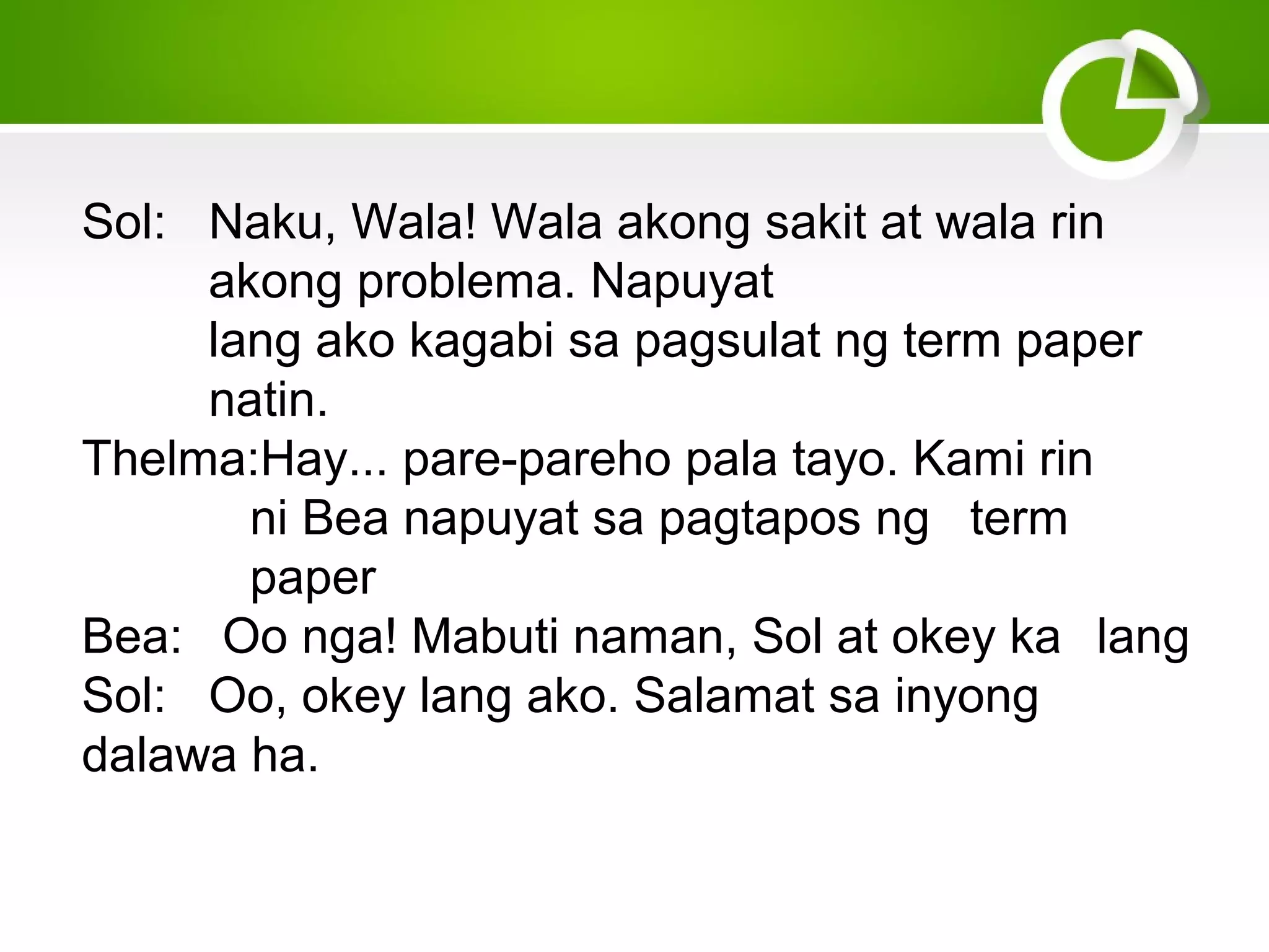 Sol: Naku, Wala! Wala akong sakit at wala rin
akong problema. Napuyat
lang ako kagabi sa pagsulat ng term paper
natin.
Thelma:Hay... pare-pareho pala tayo. Kami rin
ni Bea napuyat sa pagtapos ng term
paper
Bea: Oo nga! Mabuti naman, Sol at okey ka lang
Sol: Oo, okey lang ako. Salamat sa inyong
dalawa ha.
 