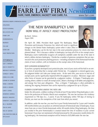 PERSONAL INJURY & WRONGFUL DEATH

LITIGATION

ESTATE PLANNING                    THE NEW BANKRUPTCY LAW
REAL ESTATE LAW                HOW WILL IT AFFECT ASSET PROTECTION?
FAMILY LAW                    By David . Holmes
ENVIRONMENTAL
                              August 2005

BUSINESS                      On April 20, 2005, President Bush signed The Bankruptcy Abuse
TAX LAW
                              Prevention and Consumer Protection Act, which will result in significant
                              changes to the United States bankruptcy system when it takes effect in
ELDER LAW                     October. Bankruptcy can be the last step in the asset protection process for clients who have
ASSET PROTECTION
                              planned ahead. This is because a debtor in bankruptcy can keep all of his or her exempt assets.
                              Bankruptcy courts traditionally recognize all exemptions available under the law of the state in
                              which a debtor declares bankruptcy. Florida has a number of generous exemptions that are max-
ATTORNEYS                     imized in the asset protection planning process—including exemption of the homestead from the
                              claims of most creditors, with no limitation on the exempt value of the homestead.
GUY S. EMERICH

JACK O. HACKETT II
                              WHY CONSIDER BANKRUPTCY?
                              If you have a properly developed asset protection plan, most of your assets will be held in an enti-
MICHAEL P. HAYMANS            ty or form of ownership that is exempt under Florida law. If a judgment is entered against you,
CHARLES T. BOYLE              the judgment holder can’t take your exempt assets. At the same time, your access to and use of
                              exempt assets can be significantly impaired while the judgment is in place. Moreover, wages and
DAROL H.M. CARR
                              other forms of income can be garnished by a judgment creditor. A Chapter 7 bankruptcy pro-
CONNIE M. SCHIDER             ceeding allows a debtor to retain all exempt assets, obtain a discharge of all debts and judgments,
MARK A. DRAPER
                              and emerge free from past obligations. Thus, a Chapter 7 bankruptcy is often preferable to
                              enduring the ongoing limitations that can be imposed by a judgment for up to 20 years.
DAVID A. HOLMES

GARY A. KAHLE
                              FLORIDA EXEMPTIONS UNDER THE NEW LAW.
                              Under the old system, a debtor residing in Florida at least 91 days before filing bankruptcy is enti-
JENNIFER R. HOWELL            tled to the protection of Florida’s liberal asset exemptions. The new law increases this residency
ROGER H. MILLER III           requirement to 730 days (i.e., 2 years). If you file bankruptcy within 730 days of moving to
                              Florida, you must use the exemptions of the state from which you moved.
DOROTHY L. KORSZEN

JILL C. McCRORY               In addition, under the new law, you must live in your Florida homestead for 3 years and 4 months
                              (40 months) before you can protect an unlimited amount of homestead value in bankruptcy. If you
TINA M. MAYS
                              move from one or more Florida homesteads within 40 months before filing bankruptcy, the time
WILL W. SUNTER                you resided in the prior homestead(s) is counted toward the time of residence in your current
                              homestead. If you have not maintained a Florida homestead for 40 consecutive months before fil-
EARL DRAYTON FARR, JR.
                              ing bankruptcy, the homestead exemption will be limited to $125,000 under the new law.
(Of Counsel)
 