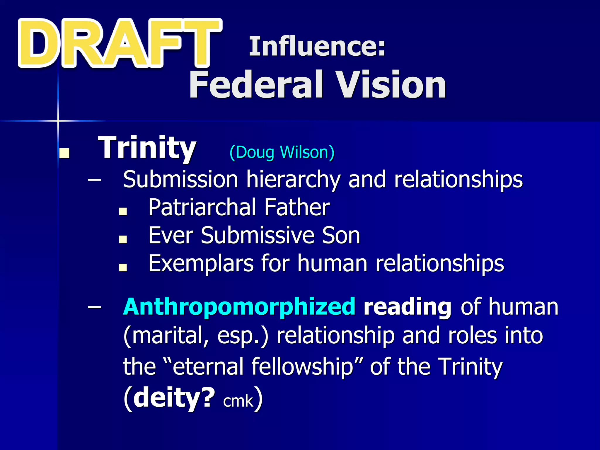 Influence:
Federal Vision
■ Trinity (Doug Wilson)
– Submission hierarchy and relationships
■ Patriarchal Father
■ Ever Submissive Son
■ Exemplars for human relationships
– Anthropomorphized reading of human
(marital, esp.) relationship and roles into
the “eternal fellowship” of the Trinity
(deity? cmk)
 