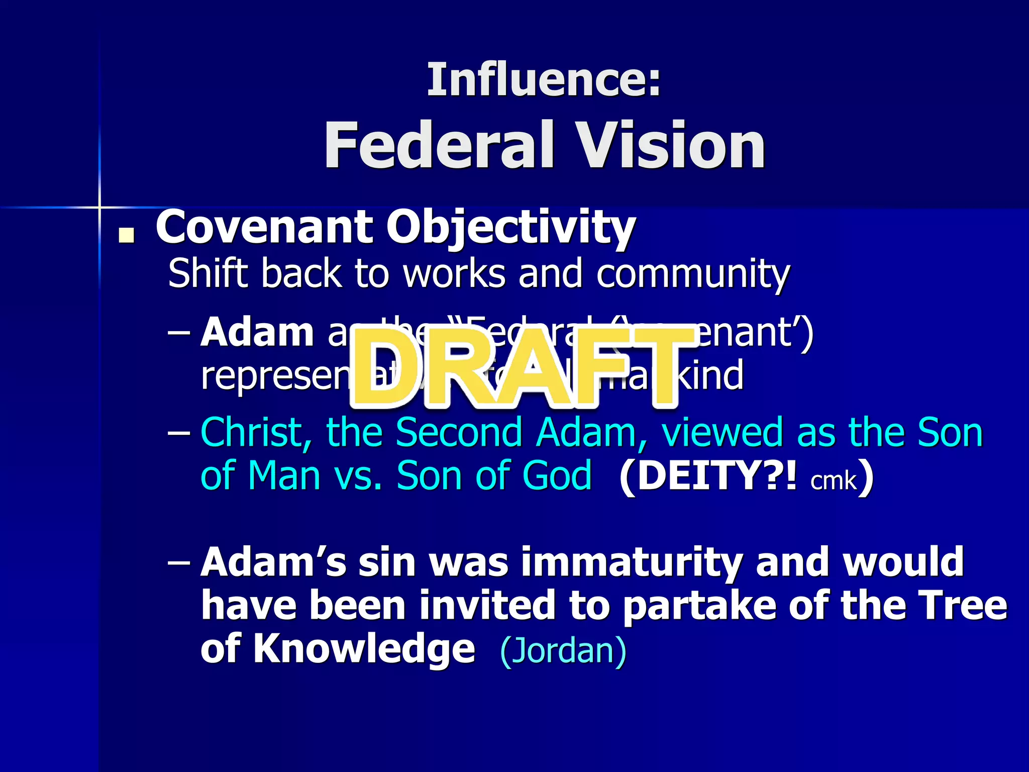 Influence:
Federal Vision
■ Covenant Objectivity
Shift back to works and community
– Adam as the “Federal (‘covenant’)
representative” for all mankind
– Christ, the Second Adam, viewed as the Son
of Man vs. Son of God (DEITY?! cmk)
– Adam’s sin was immaturity and would
have been invited to partake of the Tree
of Knowledge (Jordan)
 