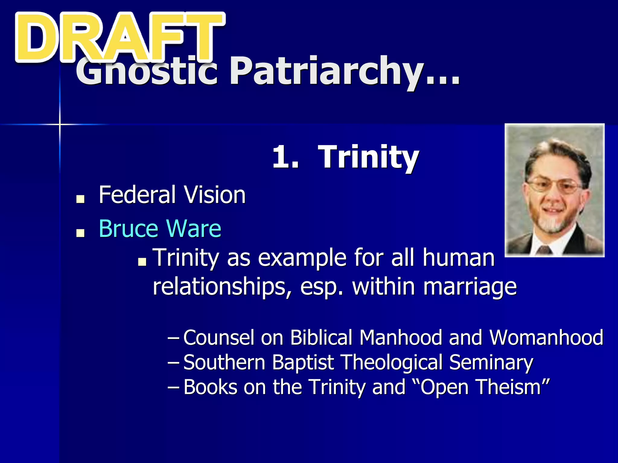Gnostic Patriarchy…
1. Trinity
■ Federal Vision
■ Bruce Ware
■ Trinity as example for all human
relationships, esp. within marriage
– Counsel on Biblical Manhood and Womanhood
– Southern Baptist Theological Seminary
– Books on the Trinity and “Open Theism”
 