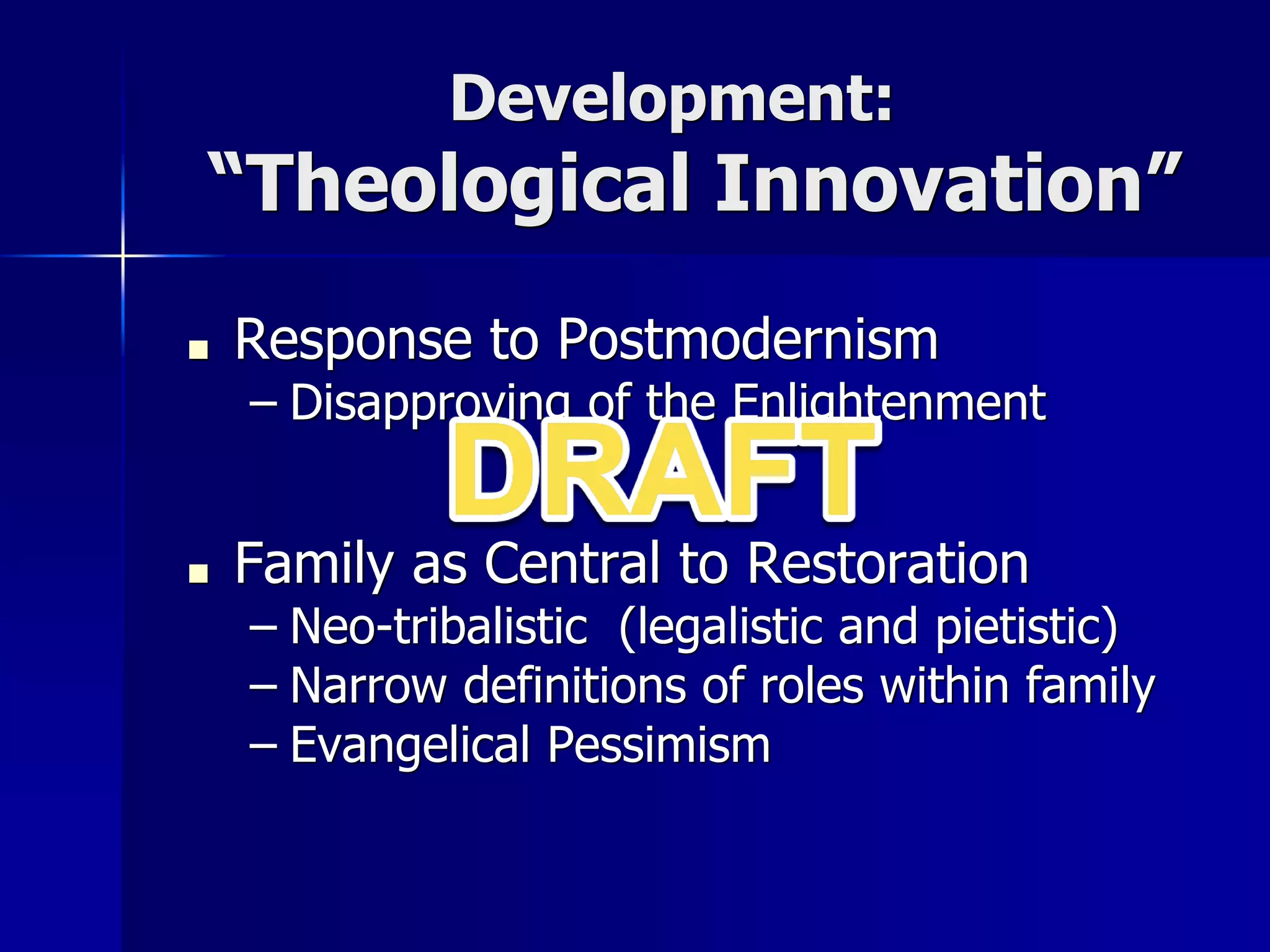 Development:
“Theological Innovation”
■ Response to Postmodernism
– Disapproving of the Enlightenment
■ Family as Central to Restoration
– Neo-tribalistic (legalistic and pietistic)
– Narrow definitions of roles within family
– Evangelical Pessimism
 