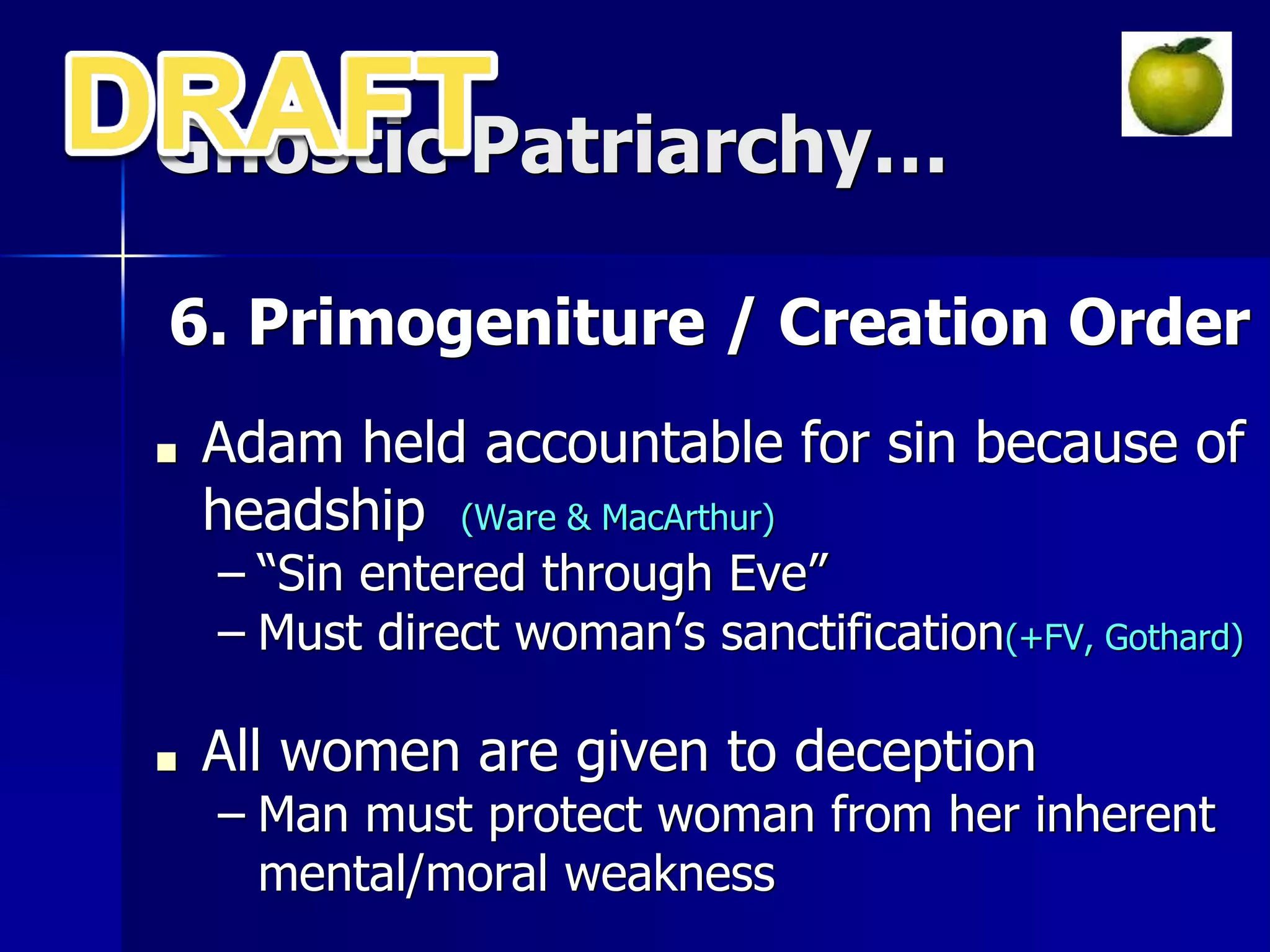 Gnostic Patriarchy…
6. Primogeniture / Creation Order
■ Adam held accountable for sin because of
headship (Ware & MacArthur)
– “Sin entered through Eve”
– Must direct woman’s sanctification(+FV, Gothard)
■ All women are given to deception
– Man must protect woman from her inherent
mental/moral weakness
 