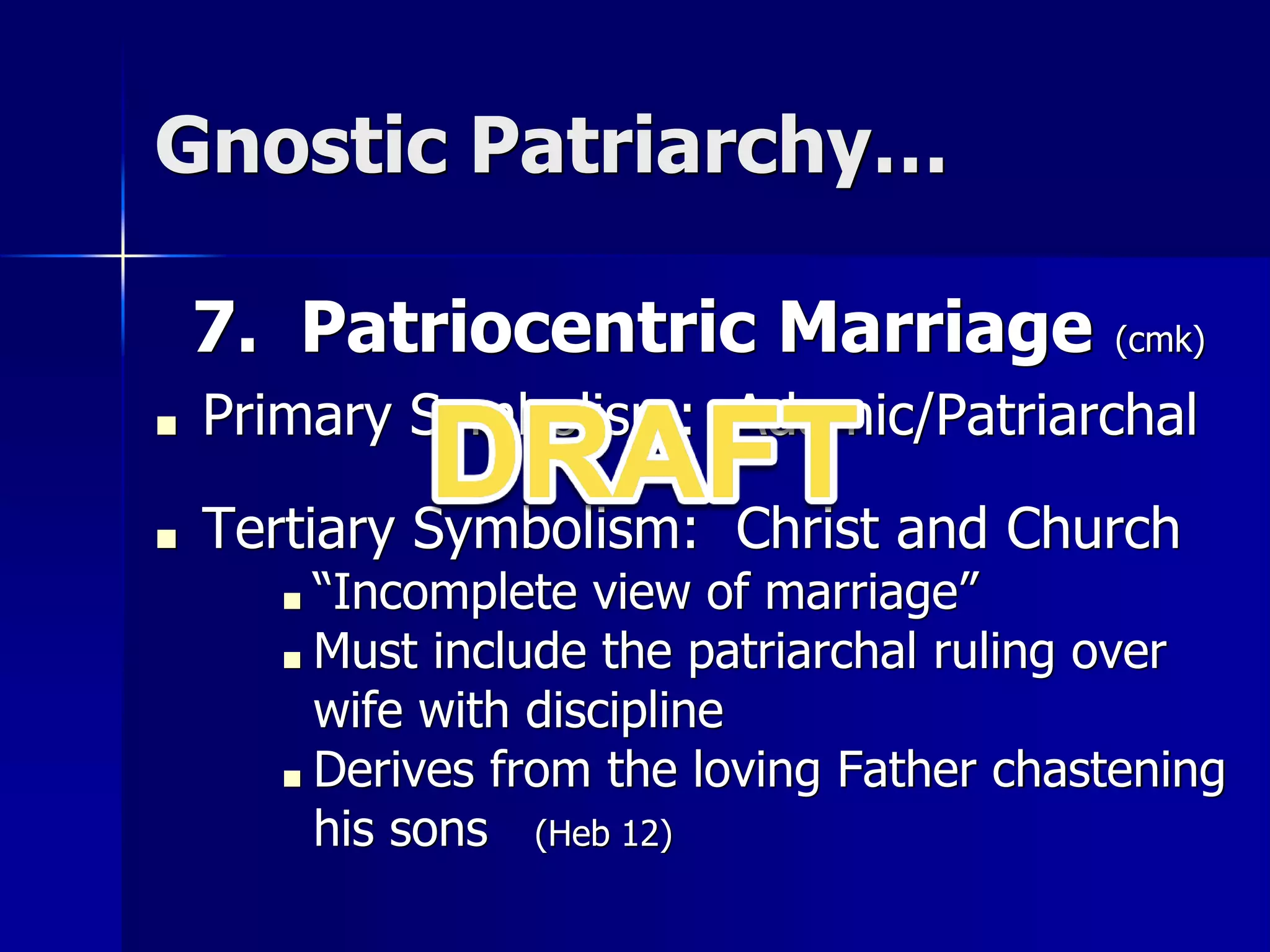 Gnostic Patriarchy…
7. Patriocentric Marriage (cmk)
■ Primary Symbolism: Adamic/Patriarchal
■ Tertiary Symbolism: Christ and Church
■ “Incomplete view of marriage”
■ Must include the patriarchal ruling over
wife with discipline
■ Derives from the loving Father chastening
his sons (Heb 12)
 