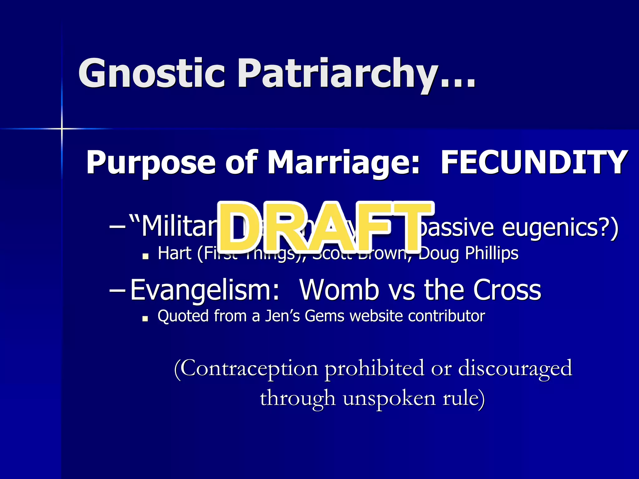 Gnostic Patriarchy…
Purpose of Marriage: FECUNDITY
– “Militant Fecundity” (passive eugenics?)
■ Hart (First Things), Scott Brown, Doug Phillips
– Evangelism: Womb vs the Cross
■ Quoted from a Jen’s Gems website contributor
(Contraception prohibited or discouraged
through unspoken rule)
 