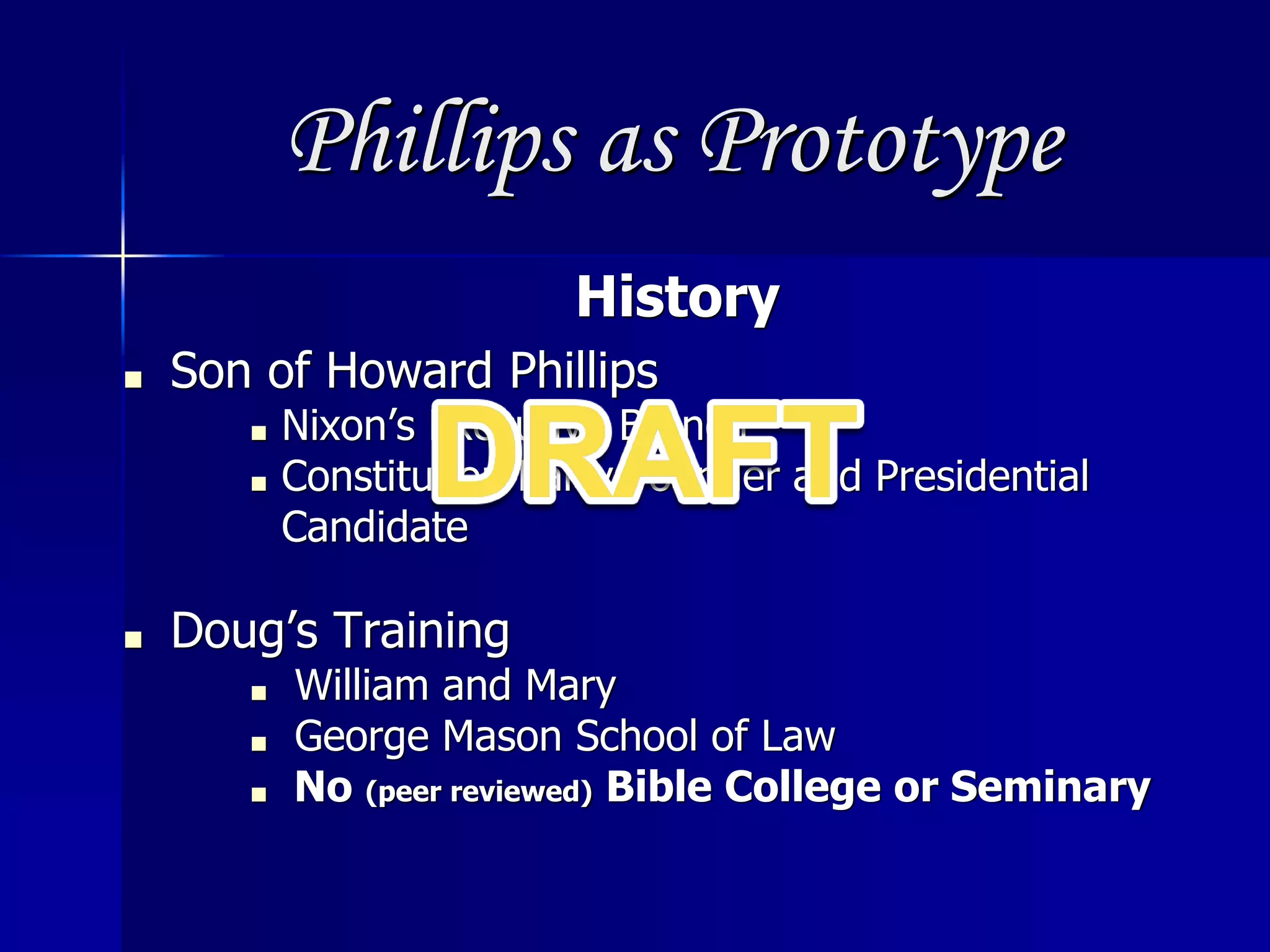 Phillips as Prototype
History
■ Son of Howard Phillips
■ Nixon’s Executive Branch
■ Constitution Party Founder and Presidential
Candidate
■ Doug’s Training
■ William and Mary
■ George Mason School of Law
■ No (peer reviewed) Bible College or Seminary
 