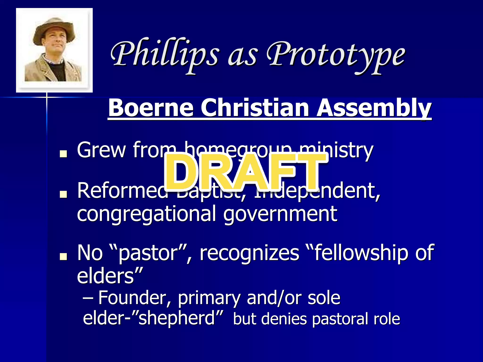 Phillips as Prototype
Boerne Christian Assembly
■ Grew from homegroup ministry
■ Reformed Baptist, Independent,
congregational government
■ No “pastor”, recognizes “fellowship of
elders”
– Founder, primary and/or sole
elder-”shepherd” but denies pastoral role
 