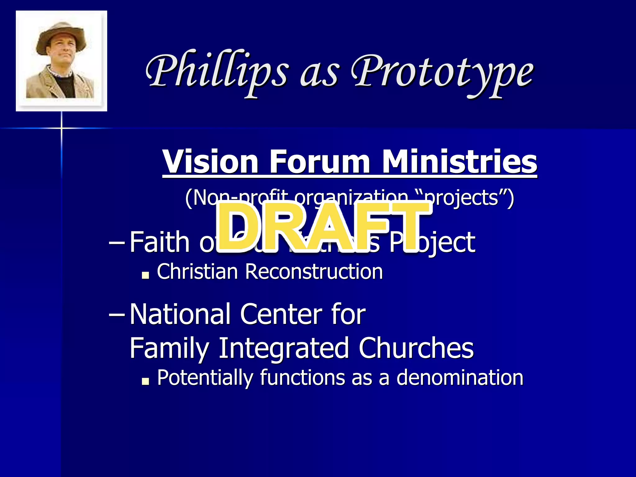 Phillips as Prototype
Vision Forum Ministries
(Non-profit organization “projects”)
– Faith of Our Fathers Project
■ Christian Reconstruction
– National Center for
Family Integrated Churches
■ Potentially functions as a denomination
 