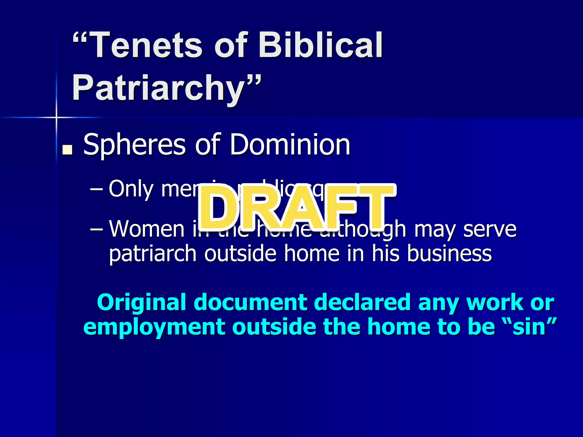 “Tenets of Biblical
Patriarchy”
■ Spheres of Dominion
– Only men in public square
– Women in the home although may serve
patriarch outside home in his business
Original document declared any work or
employment outside the home to be “sin”
 