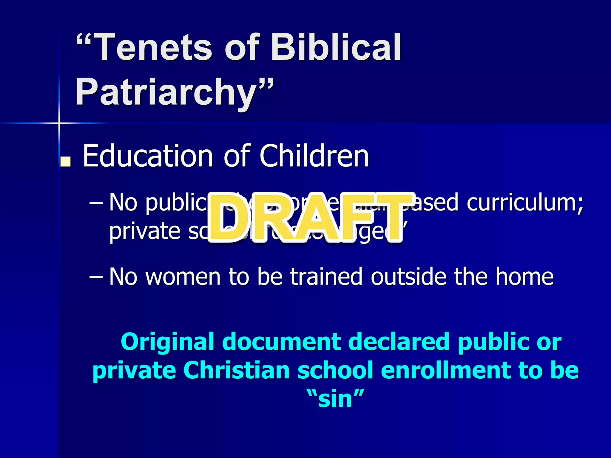 “Tenets of Biblical
Patriarchy”
■ Education of Children
– No public school or secular based curriculum;
private school “discouraged”
– No women to be trained outside the home
Original document declared public or
private Christian school enrollment to be
“sin”
 
