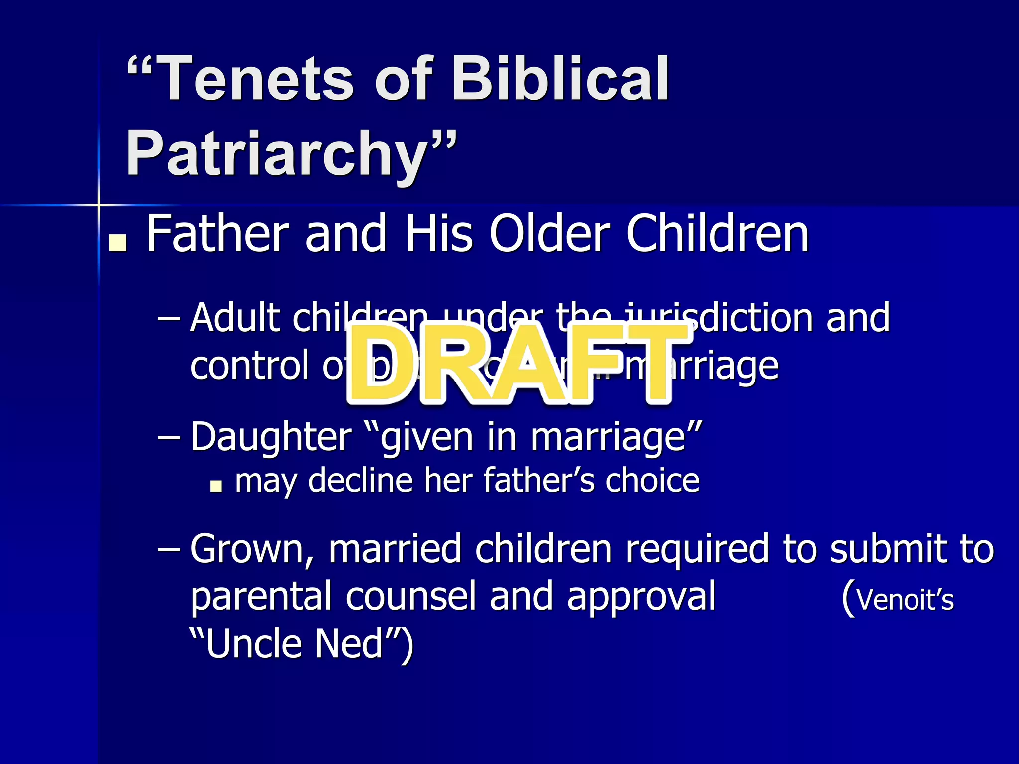 “Tenets of Biblical
Patriarchy”
■ Father and His Older Children
– Adult children under the jurisdiction and
control of patriarch until marriage
– Daughter “given in marriage”
■ may decline her father’s choice
– Grown, married children required to submit to
parental counsel and approval (Venoit’s
“Uncle Ned”)
 