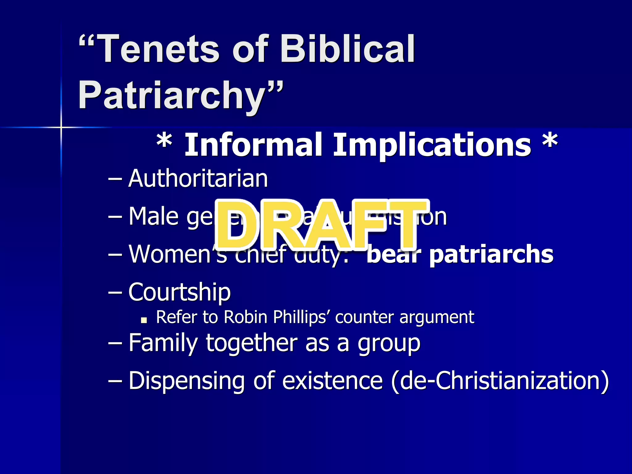 “Tenets of Biblical
Patriarchy”
* Informal Implications *
– Authoritarian
– Male generational submission
– Women’s chief duty: bear patriarchs
– Courtship
■ Refer to Robin Phillips’ counter argument
– Family together as a group
– Dispensing of existence (de-Christianization)
 