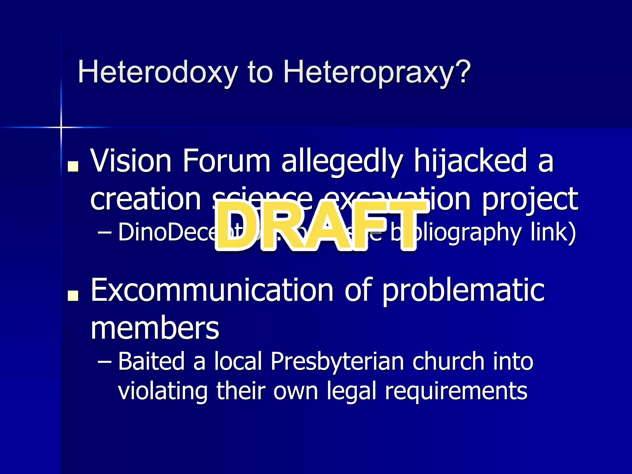 Heterodoxy to Heteropraxy?
■ Vision Forum allegedly hijacked a
creation science excavation project
– DinoDeception.com (see bibliography link)
■ Excommunication of problematic
members
– Baited a local Presbyterian church into
violating their own legal requirements
 