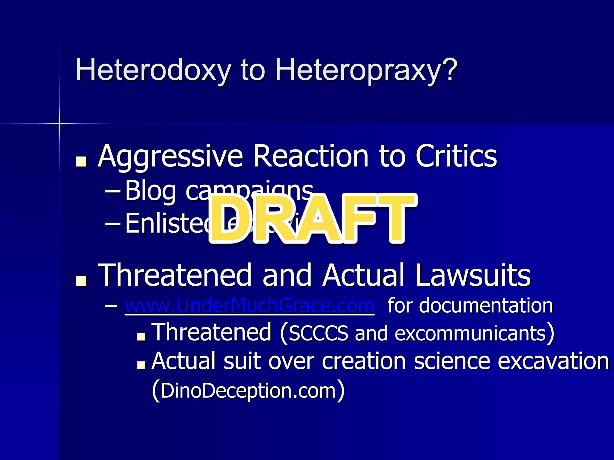 Heterodoxy to Heteropraxy?
■ Aggressive Reaction to Critics
– Blog campaigns
– Enlisted essayists
■ Threatened and Actual Lawsuits
– www.UnderMuchGrace.com for documentation
■ Threatened (SCCCS and excommunicants)
■ Actual suit over creation science excavation
(DinoDeception.com)
 