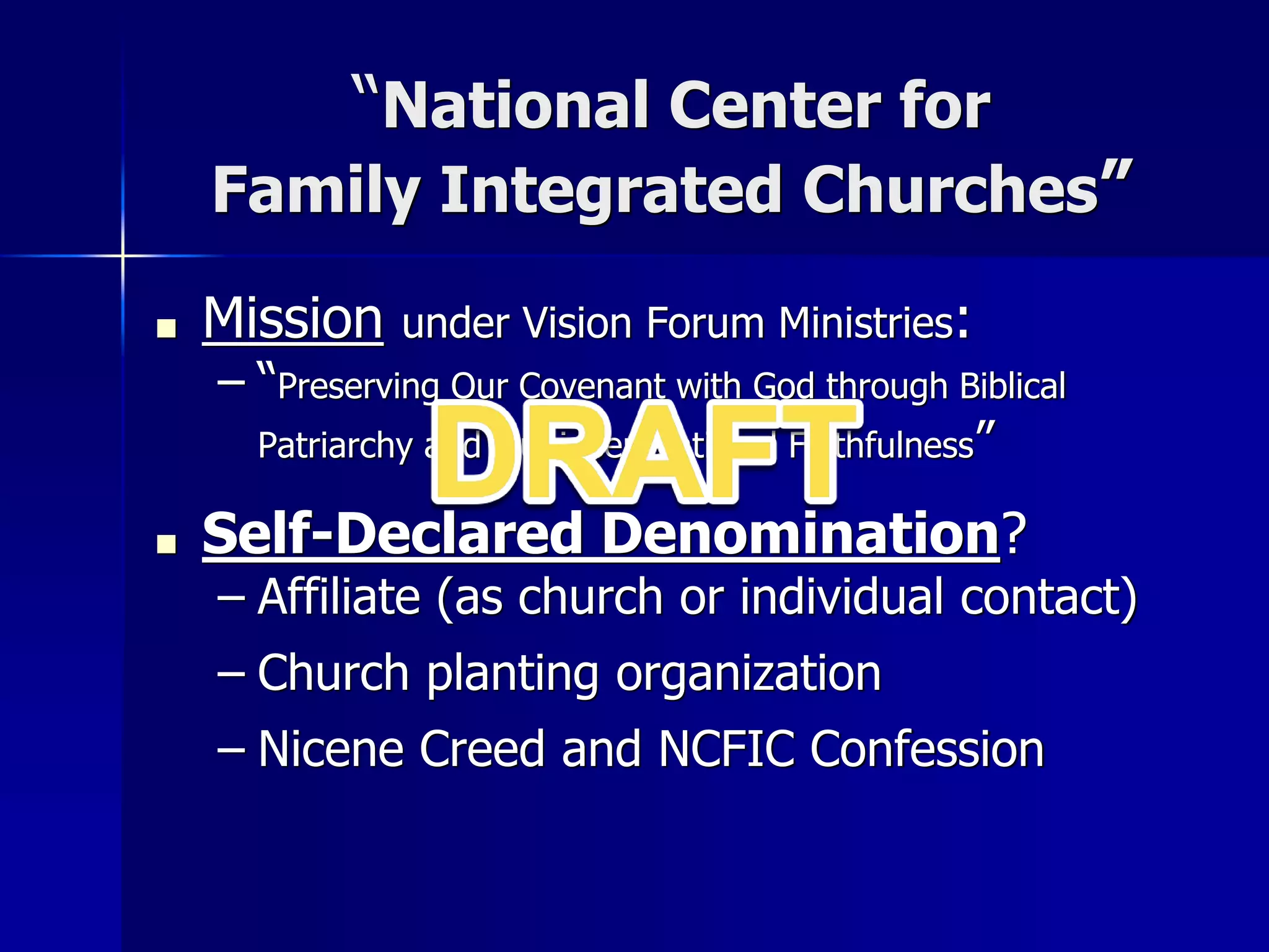 “National Center for
Family Integrated Churches”
■ Mission under Vision Forum Ministries:
– “Preserving Our Covenant with God through Biblical
Patriarchy and Multi-Generational Faithfulness”
■ Self-Declared Denomination?
– Affiliate (as church or individual contact)
– Church planting organization
– Nicene Creed and NCFIC Confession
 