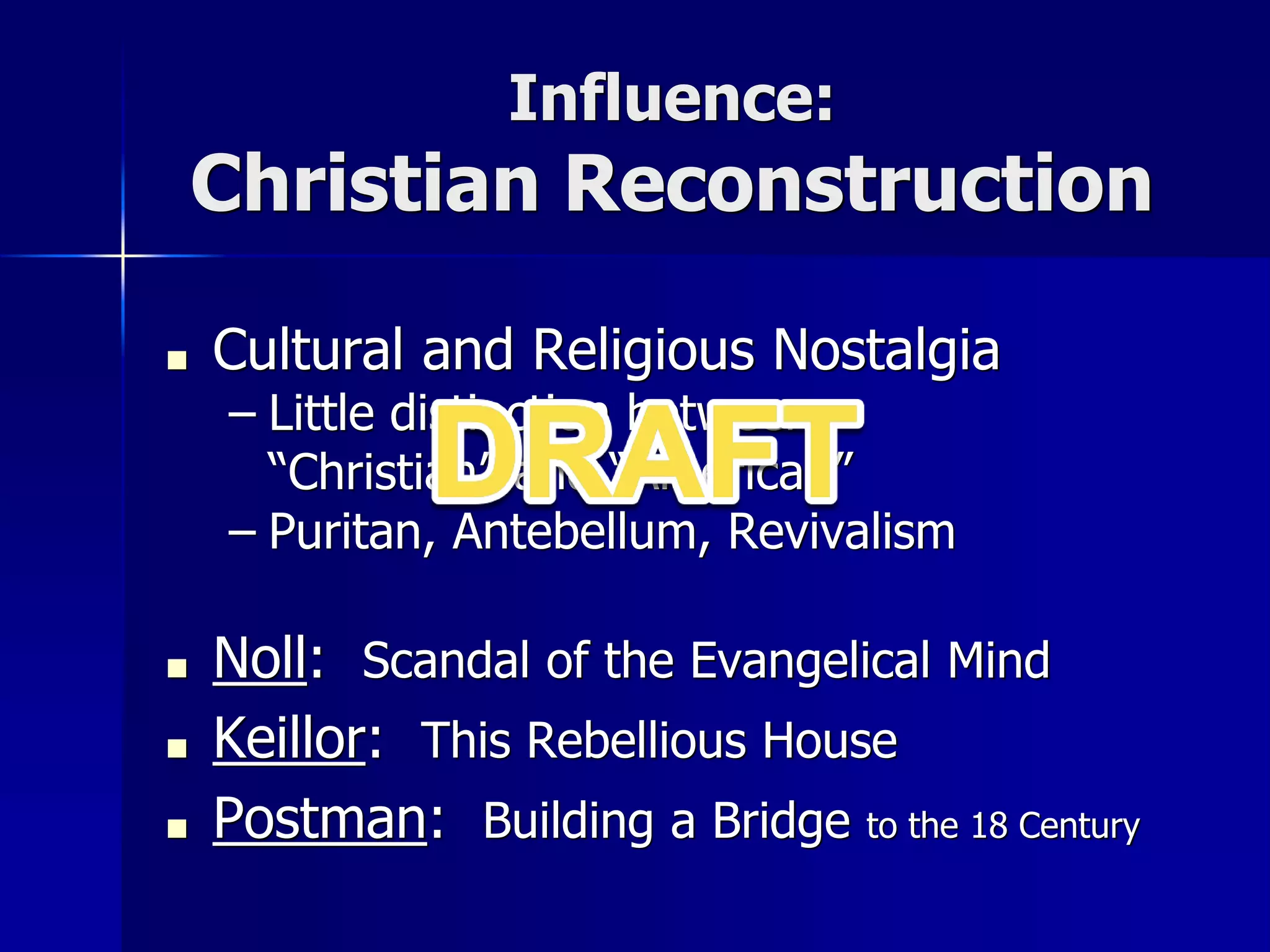 Influence:
Christian Reconstruction
■ Cultural and Religious Nostalgia
– Little distinction between
“Christian” and “American”
– Puritan, Antebellum, Revivalism
■ Noll: Scandal of the Evangelical Mind
■ Keillor: This Rebellious House
■ Postman: Building a Bridge to the 18 Century
 