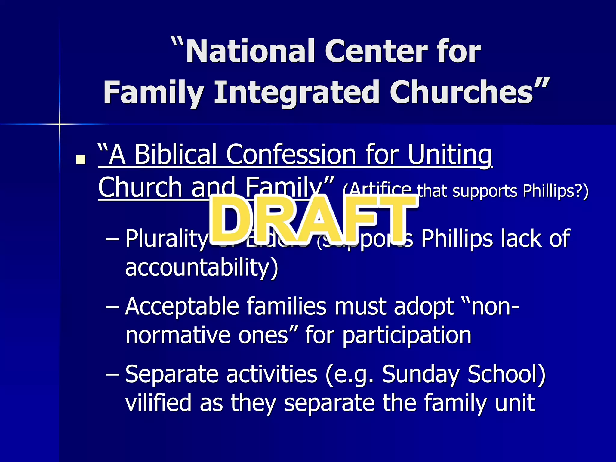 “National Center for
Family Integrated Churches”
■ “A Biblical Confession for Uniting
Church and Family” (Artifice that supports Phillips?)
– Plurality of Elders (supports Phillips lack of
accountability)
– Acceptable families must adopt “non-
normative ones” for participation
– Separate activities (e.g. Sunday School)
vilified as they separate the family unit
 