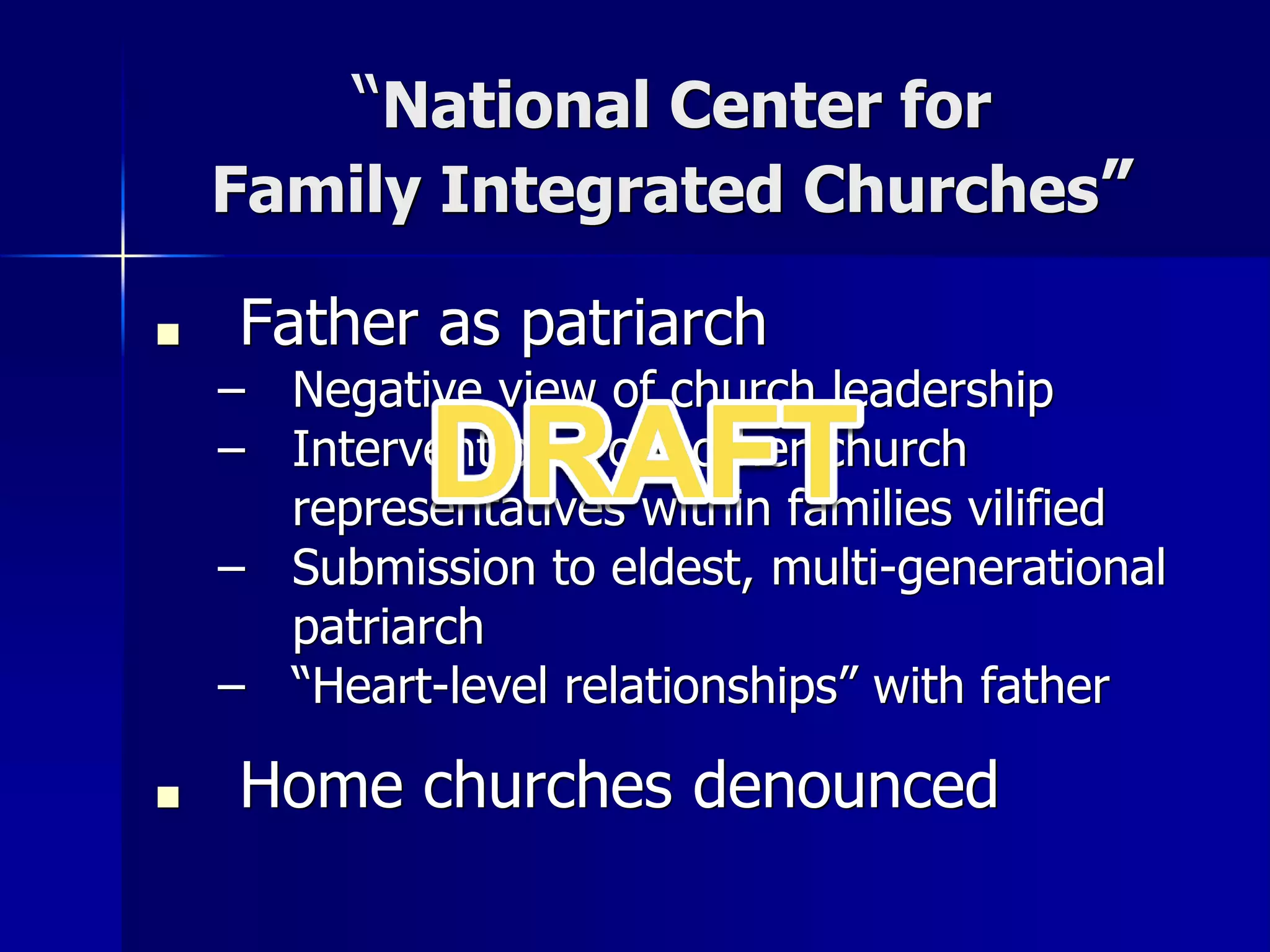 “National Center for
Family Integrated Churches”
■ Father as patriarch
– Negative view of church leadership
– Intervention from other church
representatives within families vilified
– Submission to eldest, multi-generational
patriarch
– “Heart-level relationships” with father
■ Home churches denounced
 