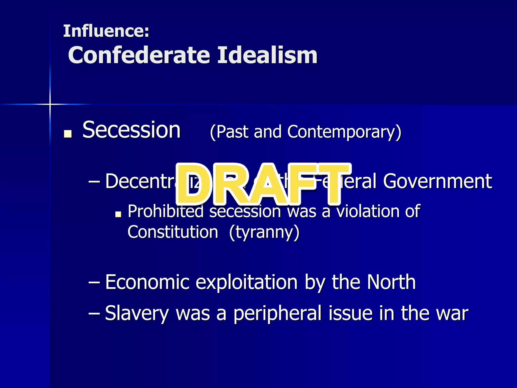 Influence:
Confederate Idealism
■ Secession (Past and Contemporary)
– Decentralization of the Federal Government
■ Prohibited secession was a violation of
Constitution (tyranny)
– Economic exploitation by the North
– Slavery was a peripheral issue in the war
 
