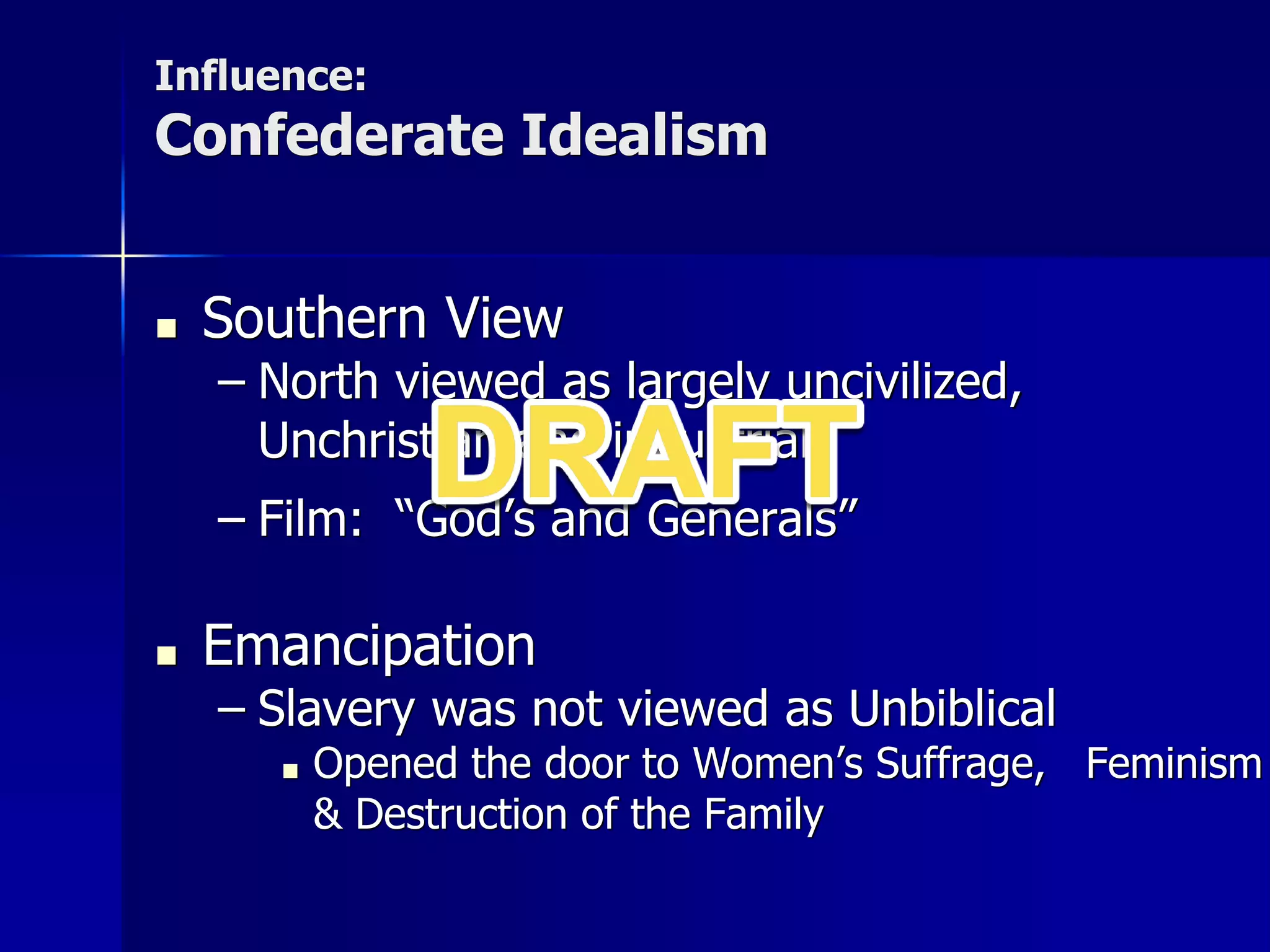 Influence:
Confederate Idealism
■ Southern View
– North viewed as largely uncivilized,
Unchristian and industrial
– Film: “God’s and Generals”
■ Emancipation
– Slavery was not viewed as Unbiblical
■ Opened the door to Women’s Suffrage, Feminism
& Destruction of the Family
 