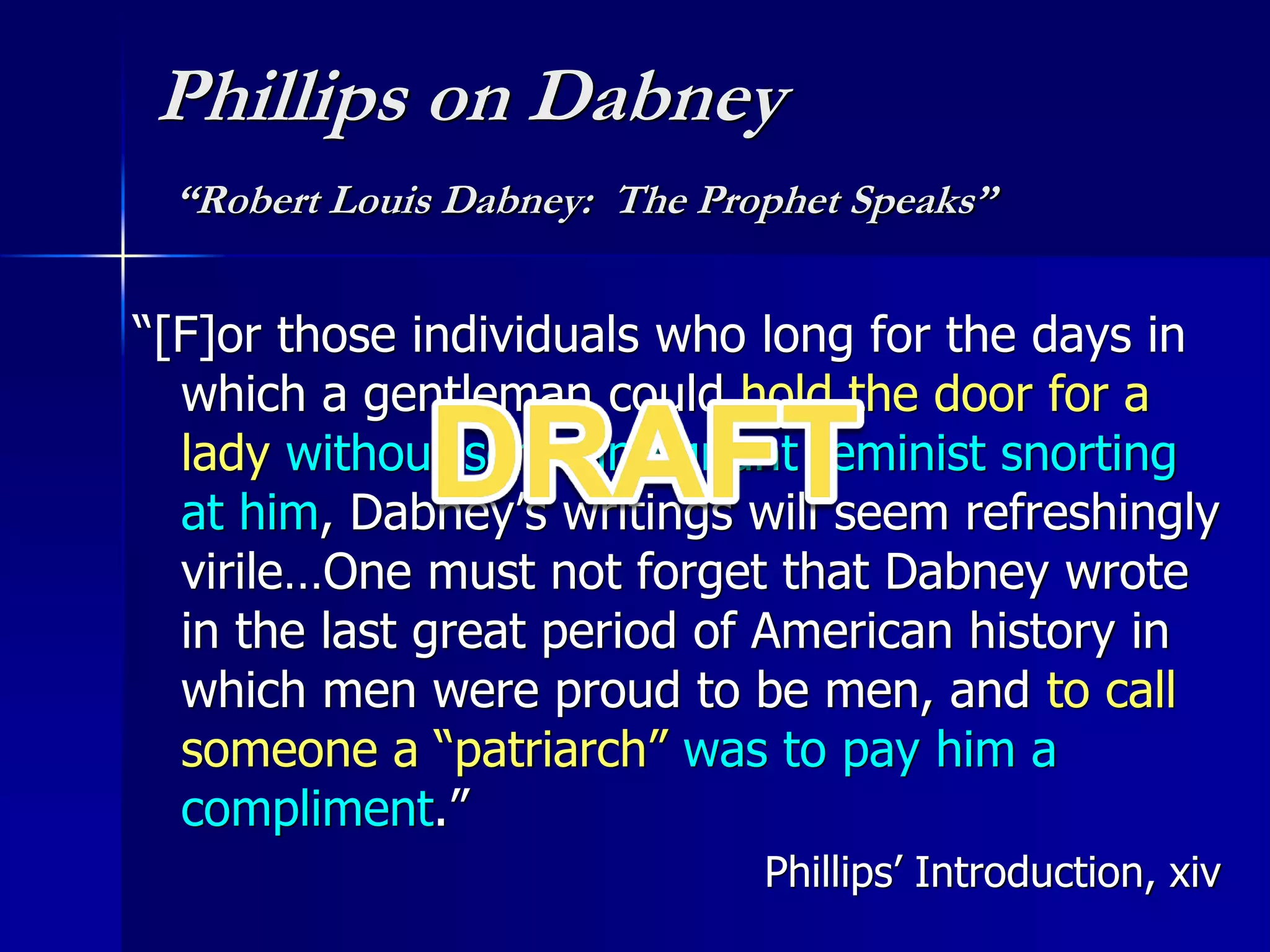 Phillips on Dabney
“Robert Louis Dabney: The Prophet Speaks”
“[F]or those individuals who long for the days in
which a gentleman could hold the door for a
lady without some indignant feminist snorting
at him, Dabney’s writings will seem refreshingly
virile…One must not forget that Dabney wrote
in the last great period of American history in
which men were proud to be men, and to call
someone a “patriarch” was to pay him a
compliment.”
Phillips’ Introduction, xiv
 