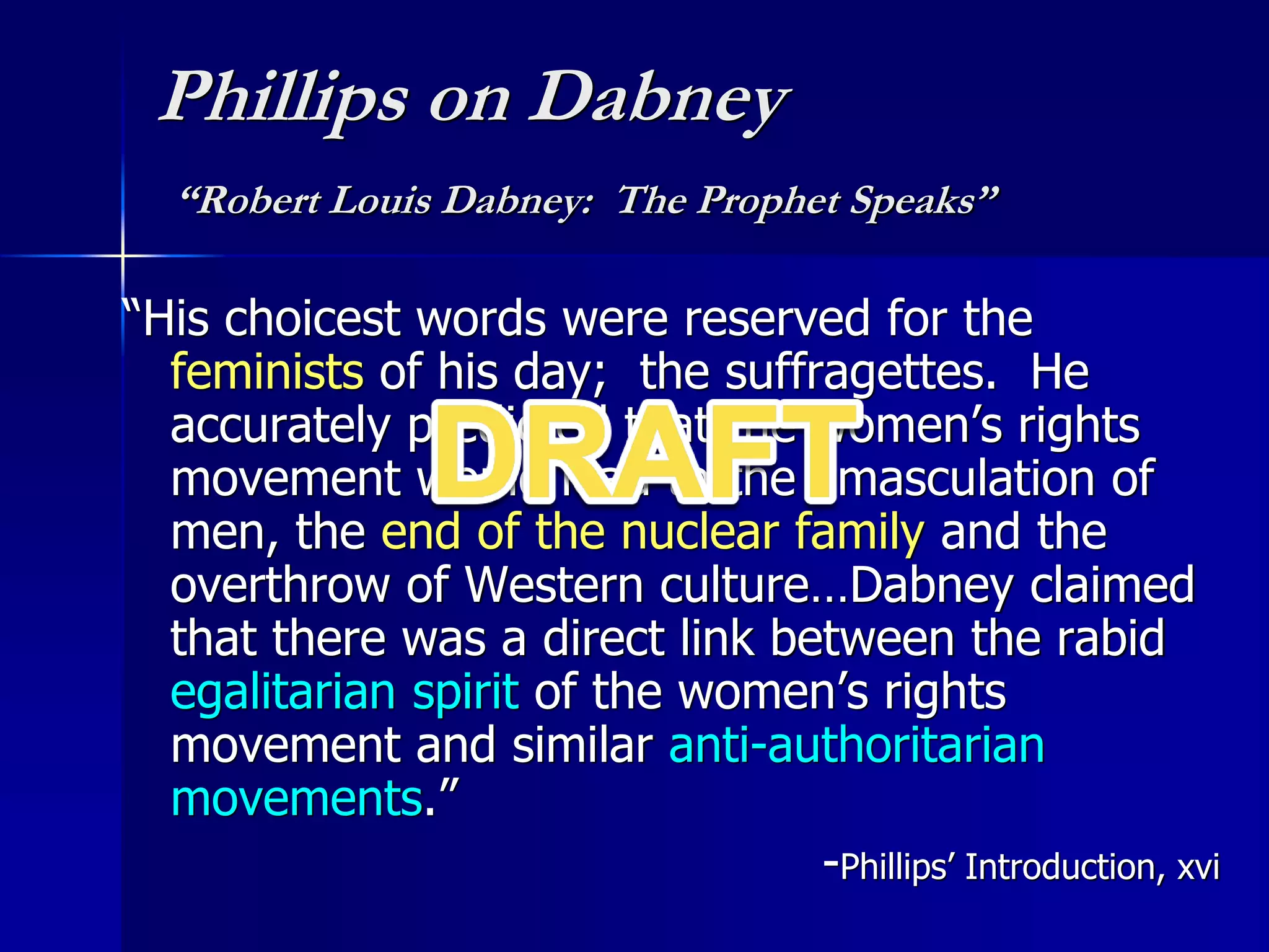 Phillips on Dabney
“Robert Louis Dabney: The Prophet Speaks”
“His choicest words were reserved for the
feminists of his day; the suffragettes. He
accurately predicted that the women’s rights
movement would lead to the emasculation of
men, the end of the nuclear family and the
overthrow of Western culture…Dabney claimed
that there was a direct link between the rabid
egalitarian spirit of the women’s rights
movement and similar anti-authoritarian
movements.”
-Phillips’ Introduction, xvi
 